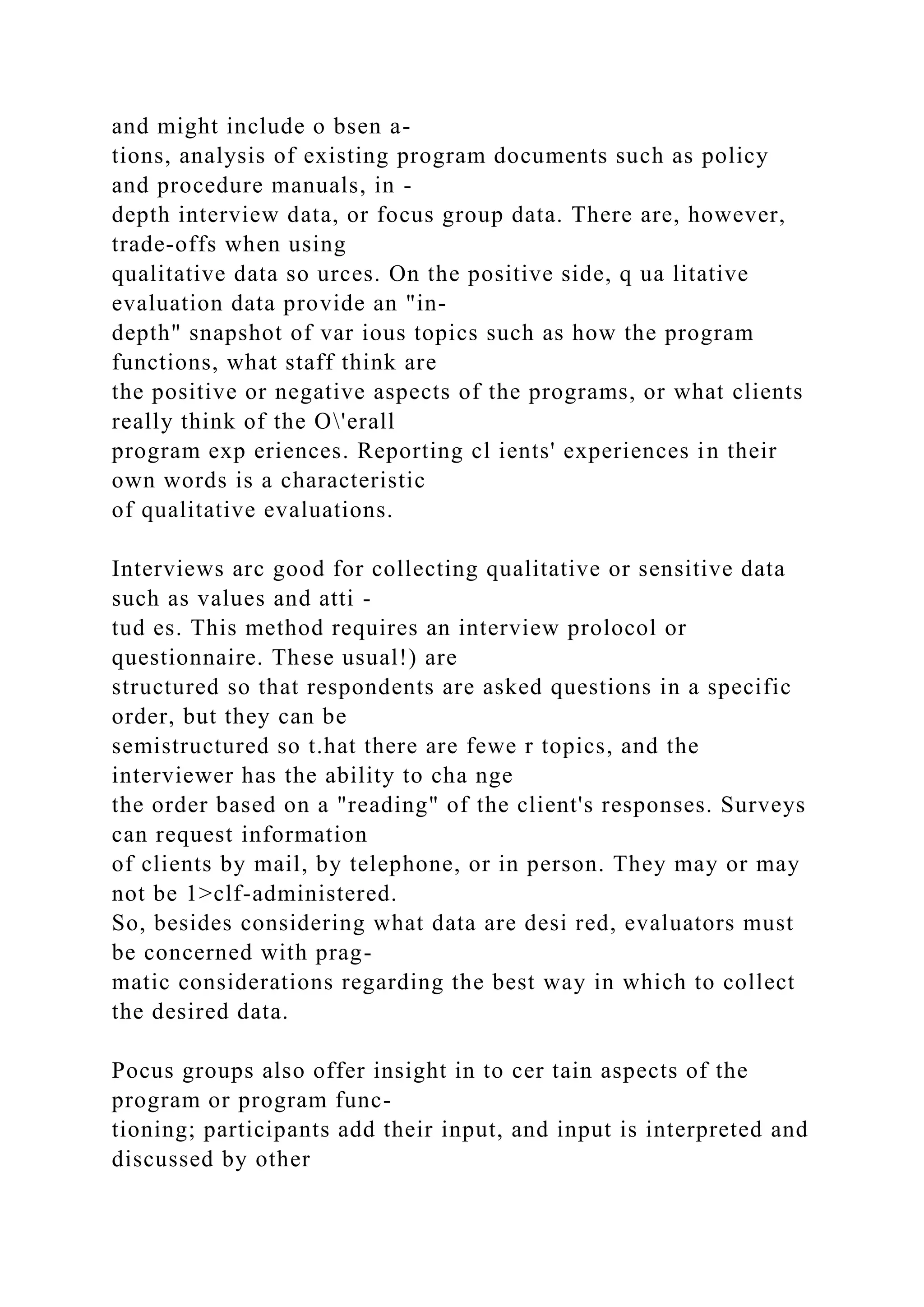 and might include o bsen a-
tions, analysis of existing program documents such as policy
and procedure manuals, in -
depth interview data, or focus group data. There are, however,
trade-offs when using
qualitative data so urces. On the positive side, q ua litative
evaluation data provide an "in-
depth" snapshot of var ious topics such as how the program
functions, what staff think are
the positive or negative aspects of the programs, or what clients
really think of the O'erall
program exp eriences. Reporting cl ients' experiences in their
own words is a characteristic
of qualitative evaluations.
Interviews arc good for collecting qualitative or sensitive data
such as values and atti -
tud es. This method requires an interview prolocol or
questionnaire. These usual!) are
structured so that respondents are asked questions in a specific
order, but they can be
semistructured so t.hat there are fewe r topics, and the
interviewer has the ability to cha nge
the order based on a "reading" of the client's responses. Surveys
can request information
of clients by mail, by telephone, or in person. They may or may
not be 1>clf-administered.
So, besides considering what data are desi red, evaluators must
be concerned with prag-
matic considerations regarding the best way in which to collect
the desired data.
Pocus groups also offer insight in to cer tain aspects of the
program or program func-
tioning; participants add their input, and input is interpreted and
discussed by other
 