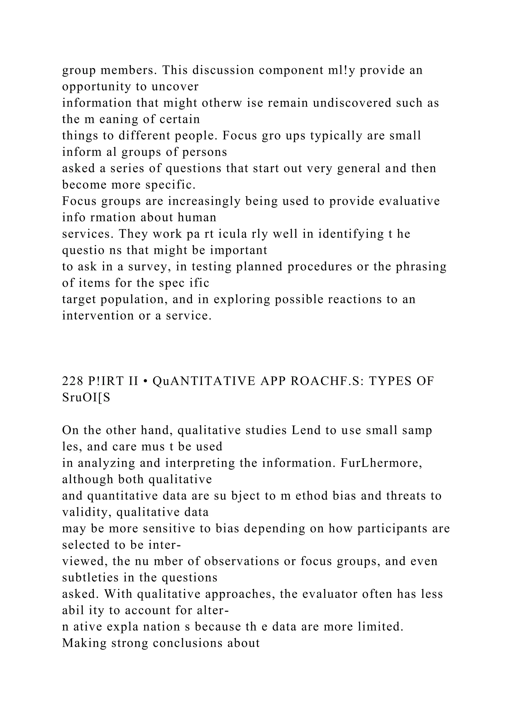 group members. This discussion component ml!y provide an
opportunity to uncover
information that might otherw ise remain undiscovered such as
the m eaning of certain
things to different people. Focus gro ups typically are small
inform al groups of persons
asked a series of questions that start out very general and then
become more specific.
Focus groups are increasingly being used to provide evaluative
info rmation about human
services. They work pa rt icula rly well in identifying t he
questio ns that might be important
to ask in a survey, in testing planned procedures or the phrasing
of items for the spec ific
target population, and in exploring possible reactions to an
intervention or a service.
228 P!IRT II • QuANTITATIVE APP ROACHF.S: TYPES OF
SruOI[S
On the other hand, qualitative studies Lend to use small samp
les, and care mus t be used
in analyzing and interpreting the information. FurLhermore,
although both qualitative
and quantitative data are su bject to m ethod bias and threats to
validity, qualitative data
may be more sensitive to bias depending on how participants are
selected to be inter-
viewed, the nu mber of observations or focus groups, and even
subtleties in the questions
asked. With qualitative approaches, the evaluator often has less
abil ity to account for alter-
n ative expla nation s because th e data are more limited.
Making strong conclusions about
 