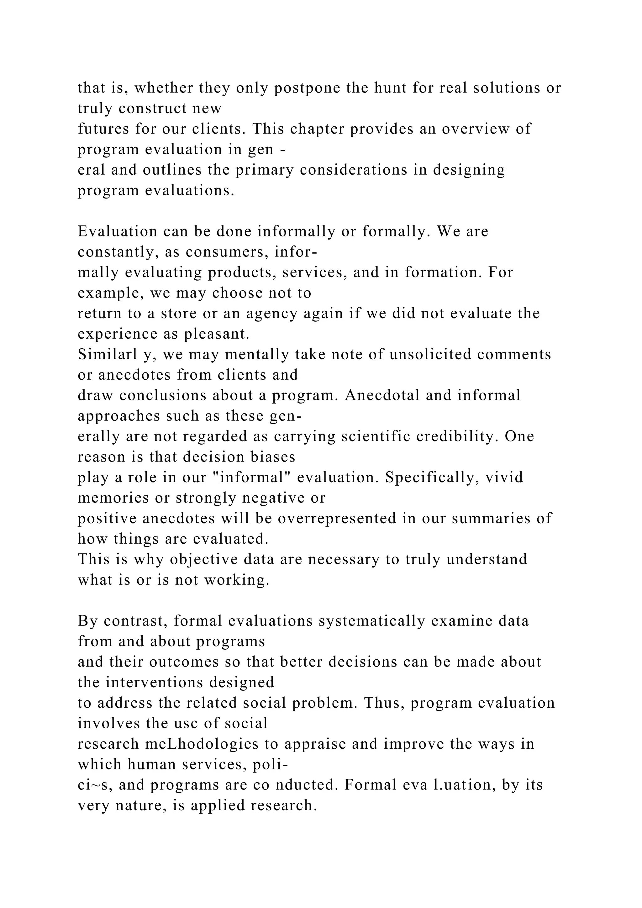 that is, whether they only postpone the hunt for real solutions or
truly construct new
futures for our clients. This chapter provides an overview of
program evaluation in gen -
eral and outlines the primary considerations in designing
program evaluations.
Evaluation can be done informally or formally. We are
constantly, as consumers, infor-
mally evaluating products, services, and in formation. For
example, we may choose not to
return to a store or an agency again if we did not evaluate the
experience as pleasant.
Similarl y, we may mentally take note of unsolicited comments
or anecdotes from clients and
draw conclusions about a program. Anecdotal and informal
approaches such as these gen-
erally are not regarded as carrying scientific credibility. One
reason is that decision biases
play a role in our "informal" evaluation. Specifically, vivid
memories or strongly negative or
positive anecdotes will be overrepresented in our summaries of
how things are evaluated.
This is why objective data are necessary to truly understand
what is or is not working.
By contrast, formal evaluations systematically examine data
from and about programs
and their outcomes so that better decisions can be made about
the interventions designed
to address the related social problem. Thus, program evaluation
involves the usc of social
research meLhodologies to appraise and improve the ways in
which human services, poli-
ci~s, and programs are co nducted. Formal eva l.uation, by its
very nature, is applied research.
 