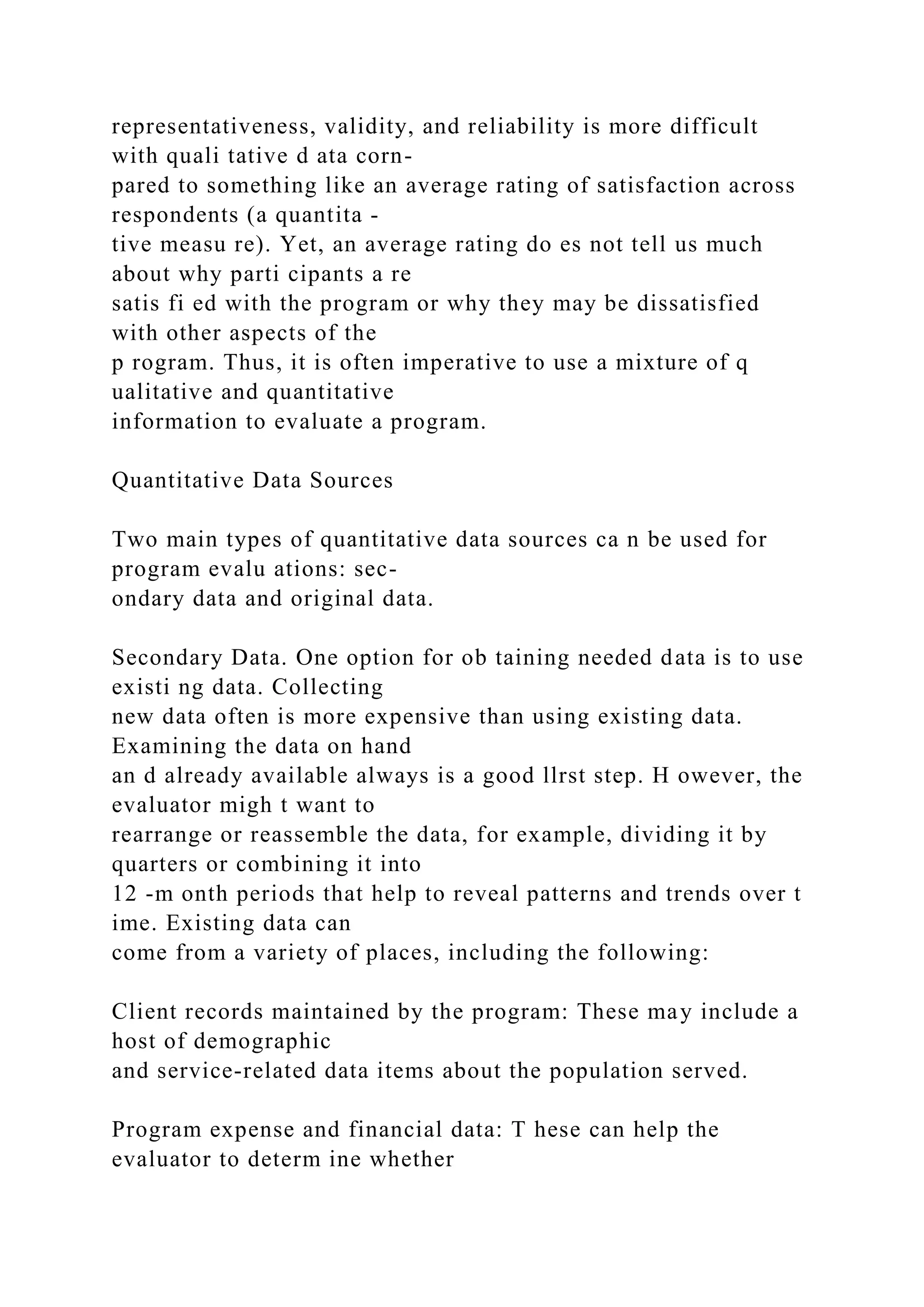 representativeness, validity, and reliability is more difficult
with quali tative d ata corn-
pared to something like an average rating of satisfaction across
respondents (a quantita -
tive measu re). Yet, an average rating do es not tell us much
about why parti cipants a re
satis fi ed with the program or why they may be dissatisfied
with other aspects of the
p rogram. Thus, it is often imperative to use a mixture of q
ualitative and quantitative
information to evaluate a program.
Quantitative Data Sources
Two main types of quantitative data sources ca n be used for
program evalu ations: sec-
ondary data and original data.
Secondary Data. One option for ob taining needed data is to use
existi ng data. Collecting
new data often is more expensive than using existing data.
Examining the data on hand
an d already available always is a good llrst step. H owever, the
evaluator migh t want to
rearrange or reassemble the data, for example, dividing it by
quarters or combining it into
12 -m onth periods that help to reveal patterns and trends over t
ime. Existing data can
come from a variety of places, including the following:
Client records maintained by the program: These may include a
host of demographic
and service-related data items about the population served.
Program expense and financial data: T hese can help the
evaluator to determ ine whether
 