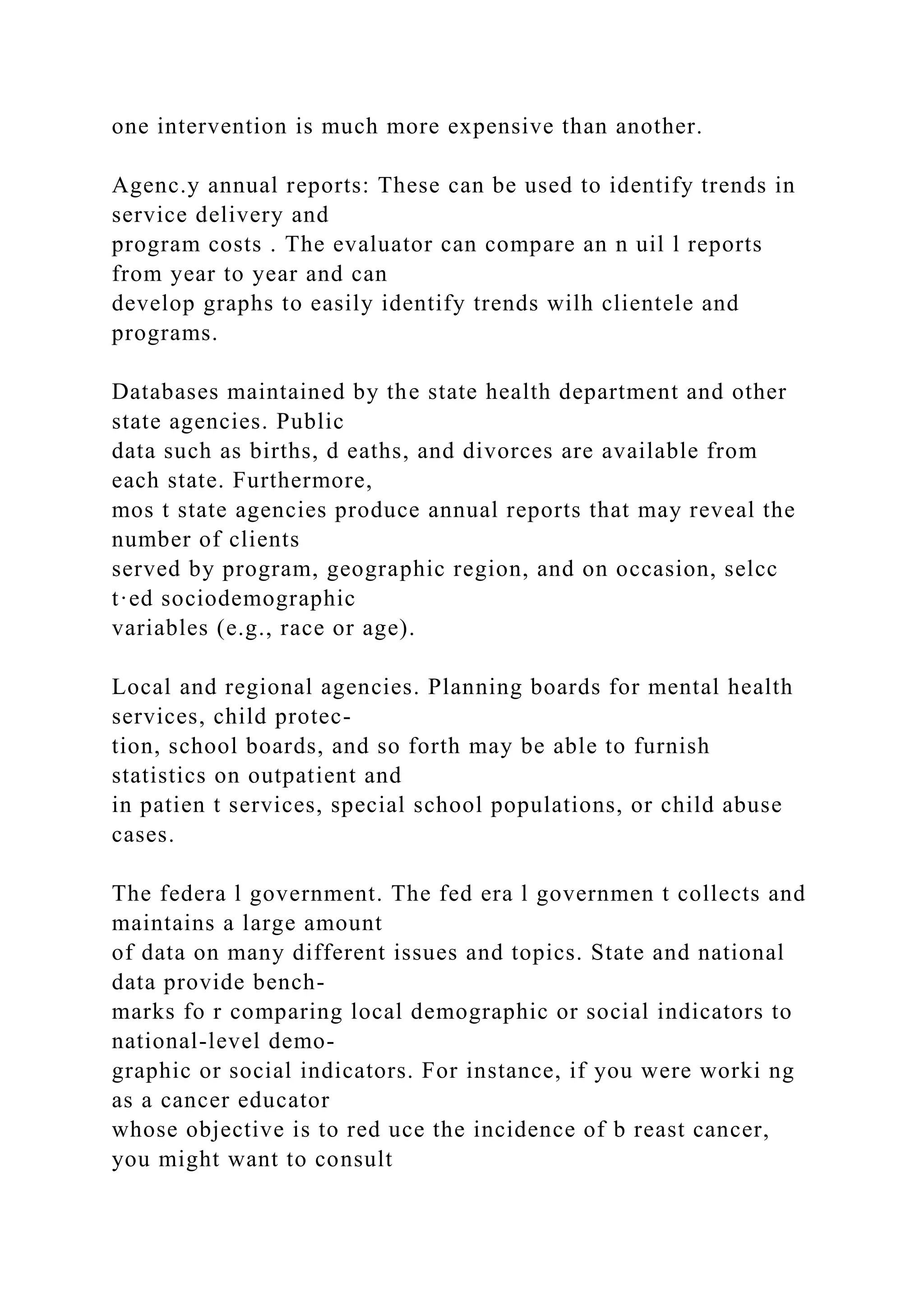 one intervention is much more expensive than another.
Agenc.y annual reports: These can be used to identify trends in
service delivery and
program costs . The evaluator can compare an n uil l reports
from year to year and can
develop graphs to easily identify trends wilh clientele and
programs.
Databases maintained by the state health department and other
state agencies. Public
data such as births, d eaths, and divorces are available from
each state. Furthermore,
mos t state agencies produce annual reports that may reveal the
number of clients
served by program, geographic region, and on occasion, selcc
t·ed sociodemographic
variables (e.g., race or age).
Local and regional agencies. Planning boards for mental health
services, child protec-
tion, school boards, and so forth may be able to furnish
statistics on outpatient and
in patien t services, special school populations, or child abuse
cases.
The federa l government. The fed era l governmen t collects and
maintains a large amount
of data on many different issues and topics. State and national
data provide bench-
marks fo r comparing local demographic or social indicators to
national-level demo-
graphic or social indicators. For instance, if you were worki ng
as a cancer educator
whose objective is to red uce the incidence of b reast cancer,
you might want to consult
 