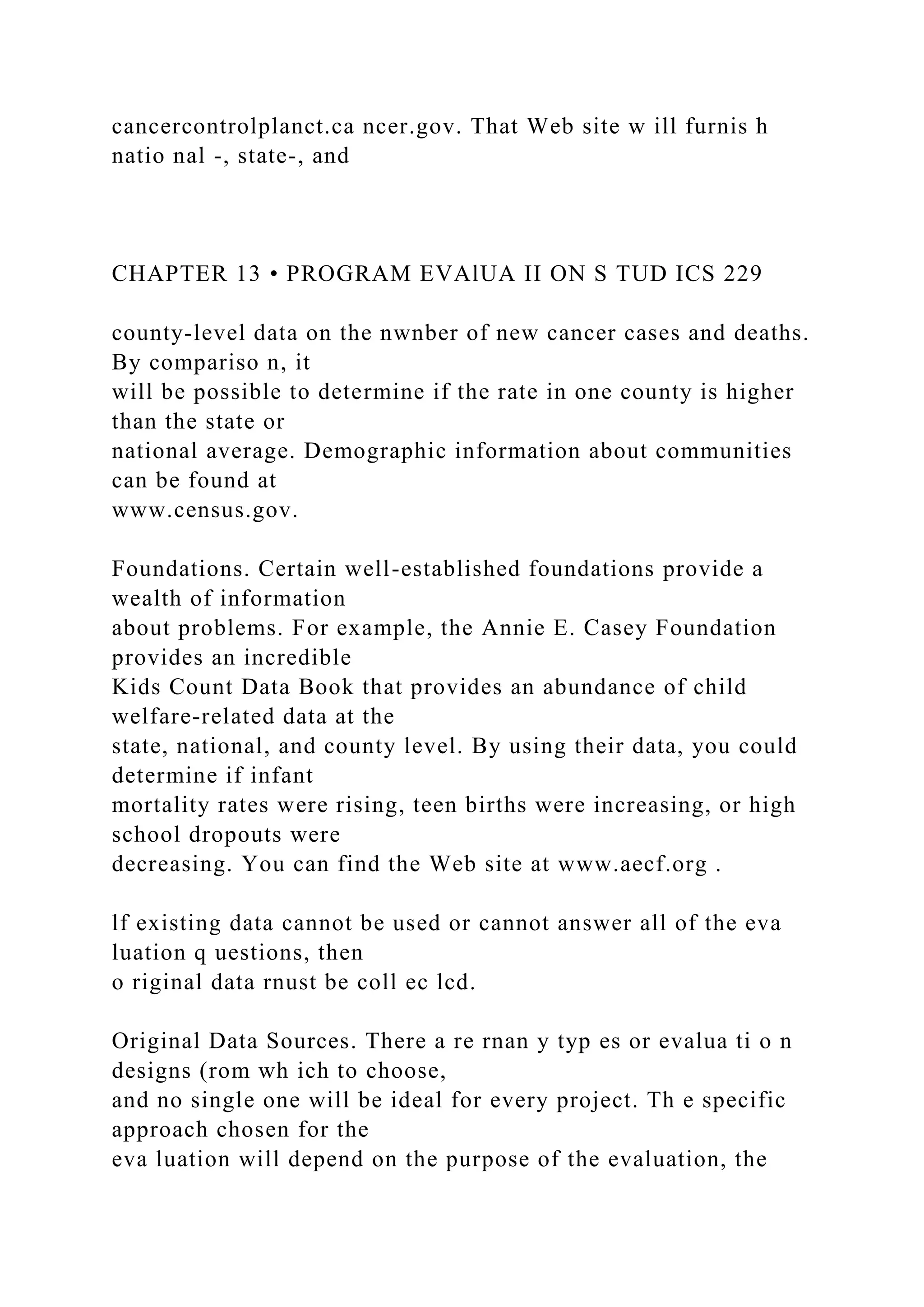 cancercontrolplanct.ca ncer.gov. That Web site w ill furnis h
natio nal -, state-, and
CHAPTER 13 • PROGRAM EVAlUA II ON S TUD ICS 229
county-level data on the nwnber of new cancer cases and deaths.
By compariso n, it
will be possible to determine if the rate in one county is higher
than the state or
national average. Demographic information about communities
can be found at
www.census.gov.
Foundations. Certain well-established foundations provide a
wealth of information
about problems. For example, the Annie E. Casey Foundation
provides an incredible
Kids Count Data Book that provides an abundance of child
welfare-related data at the
state, national, and county level. By using their data, you could
determine if infant
mortality rates were rising, teen births were increasing, or high
school dropouts were
decreasing. You can find the Web site at www.aecf.org .
lf existing data cannot be used or cannot answer all of the eva
luation q uestions, then
o riginal data rnust be coll ec lcd.
Original Data Sources. There a re rnan y typ es or evalua ti o n
designs (rom wh ich to choose,
and no single one will be ideal for every project. Th e specific
approach chosen for the
eva luation will depend on the purpose of the evaluation, the
 