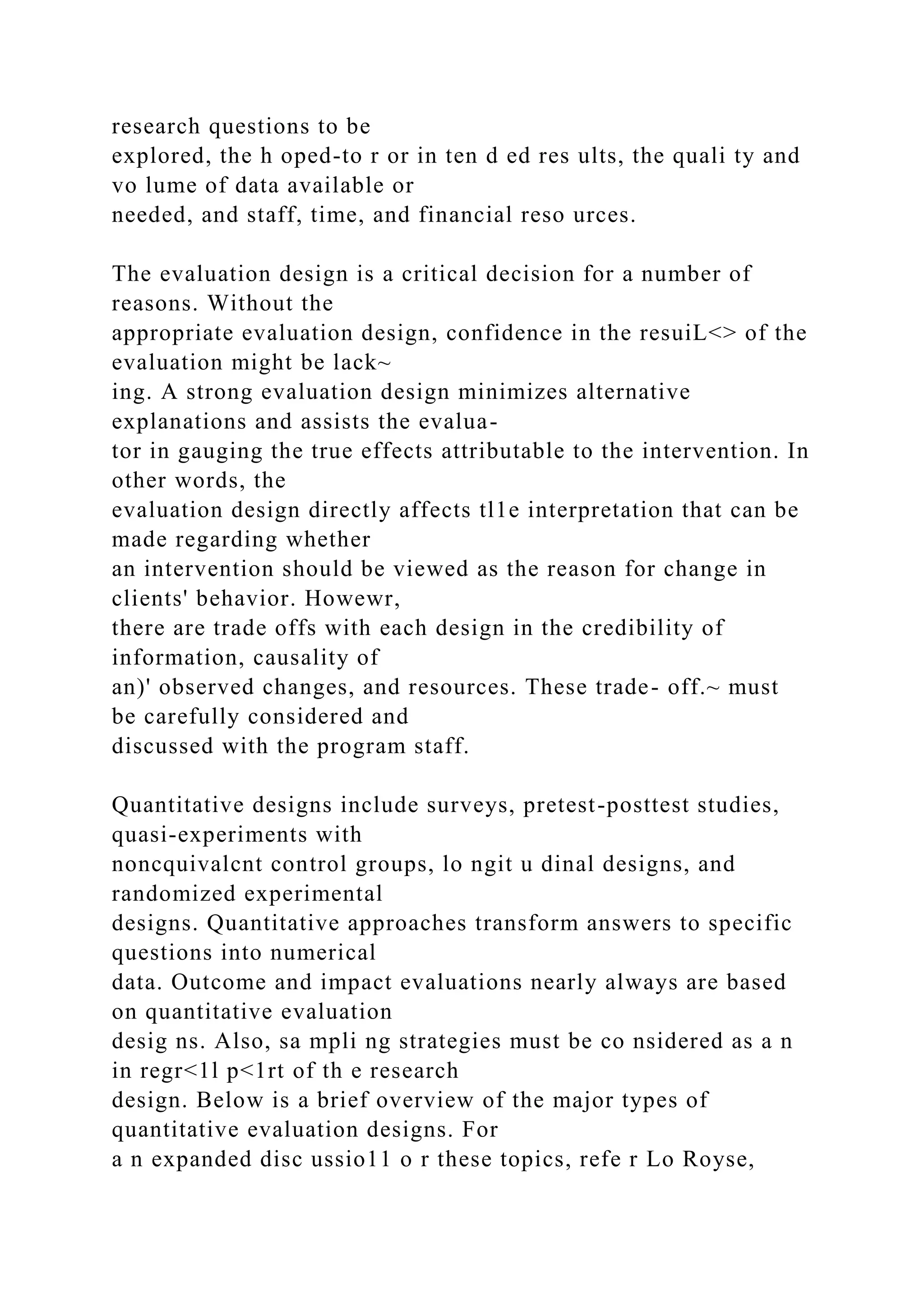 research questions to be
explored, the h oped-to r or in ten d ed res ults, the quali ty and
vo lume of data available or
needed, and staff, time, and financial reso urces.
The evaluation design is a critical decision for a number of
reasons. Without the
appropriate evaluation design, confidence in the resuiL<> of the
evaluation might be lack~
ing. A strong evaluation design minimizes alternative
explanations and assists the evalua-
tor in gauging the true effects attributable to the intervention. In
other words, the
evaluation design directly affects tl1e interpretation that can be
made regarding whether
an intervention should be viewed as the reason for change in
clients' behavior. Howewr,
there are trade offs with each design in the credibility of
information, causality of
an)' observed changes, and resources. These trade- off.~ must
be carefully considered and
discussed with the program staff.
Quantitative designs include surveys, pretest-posttest studies,
quasi-experiments with
noncquivalcnt control groups, lo ngit u dinal designs, and
randomized experimental
designs. Quantitative approaches transform answers to specific
questions into numerical
data. Outcome and impact evaluations nearly always are based
on quantitative evaluation
desig ns. Also, sa mpli ng strategies must be co nsidered as a n
in regr<1l p<1rt of th e research
design. Below is a brief overview of the major types of
quantitative evaluation designs. For
a n expanded disc ussio11 o r these topics, refe r Lo Royse,
 