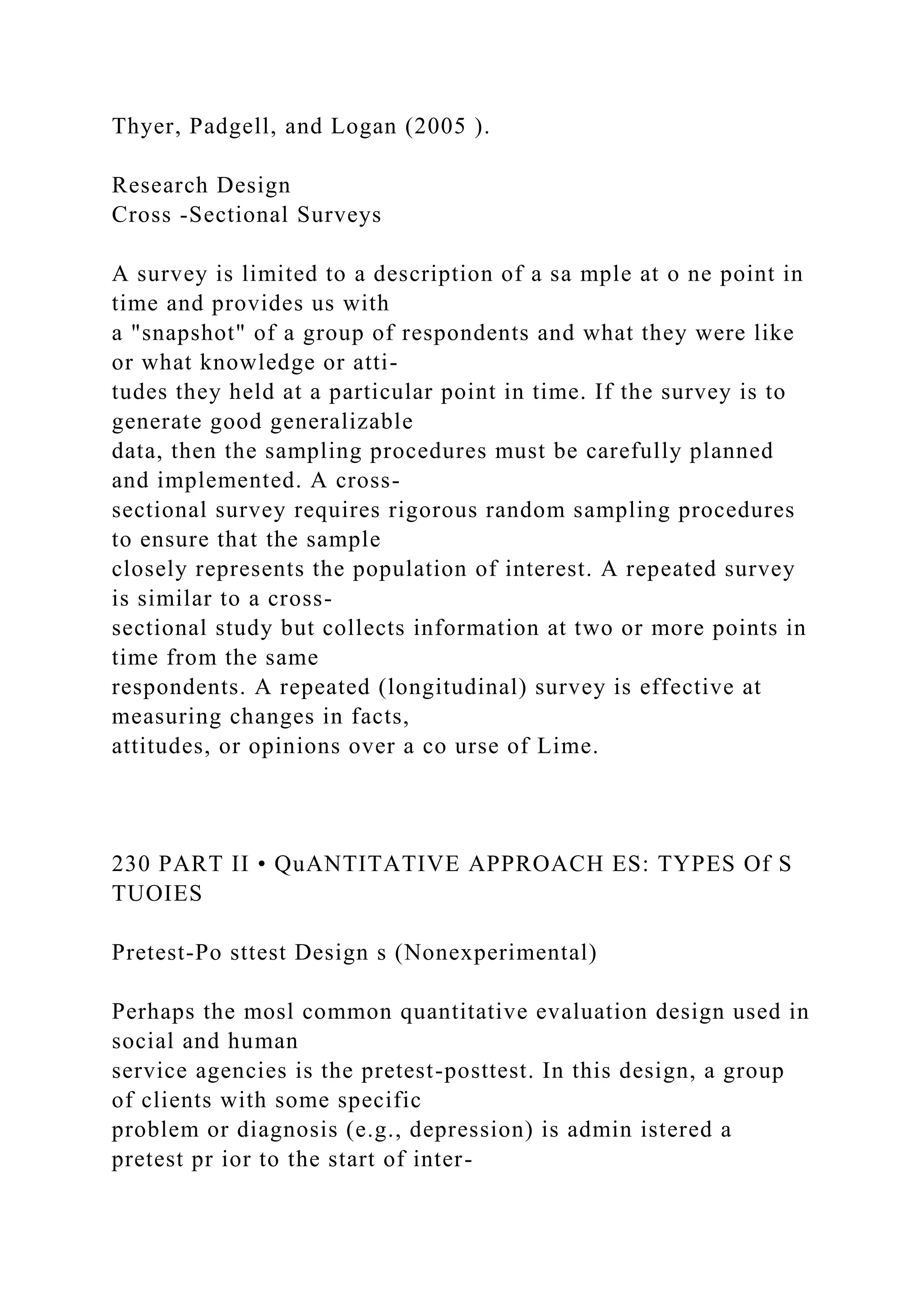 Thyer, Padgell, and Logan (2005 ).
Research Design
Cross -Sectional Surveys
A survey is limited to a description of a sa mple at o ne point in
time and provides us with
a "snapshot" of a group of respondents and what they were like
or what knowledge or atti-
tudes they held at a particular point in time. If the survey is to
generate good generalizable
data, then the sampling procedures must be carefully planned
and implemented. A cross-
sectional survey requires rigorous random sampling procedures
to ensure that the sample
closely represents the population of interest. A repeated survey
is similar to a cross-
sectional study but collects information at two or more points in
time from the same
respondents. A repeated (longitudinal) survey is effective at
measuring changes in facts,
attitudes, or opinions over a co urse of Lime.
230 PART II • QuANTITATIVE APPROACH ES: TYPES Of S
TUOIES
Pretest-Po sttest Design s (Nonexperimental)
Perhaps the mosl common quantitative evaluation design used in
social and human
service agencies is the pretest-posttest. In this design, a group
of clients with some specific
problem or diagnosis (e.g., depression) is admin istered a
pretest pr ior to the start of inter-
 