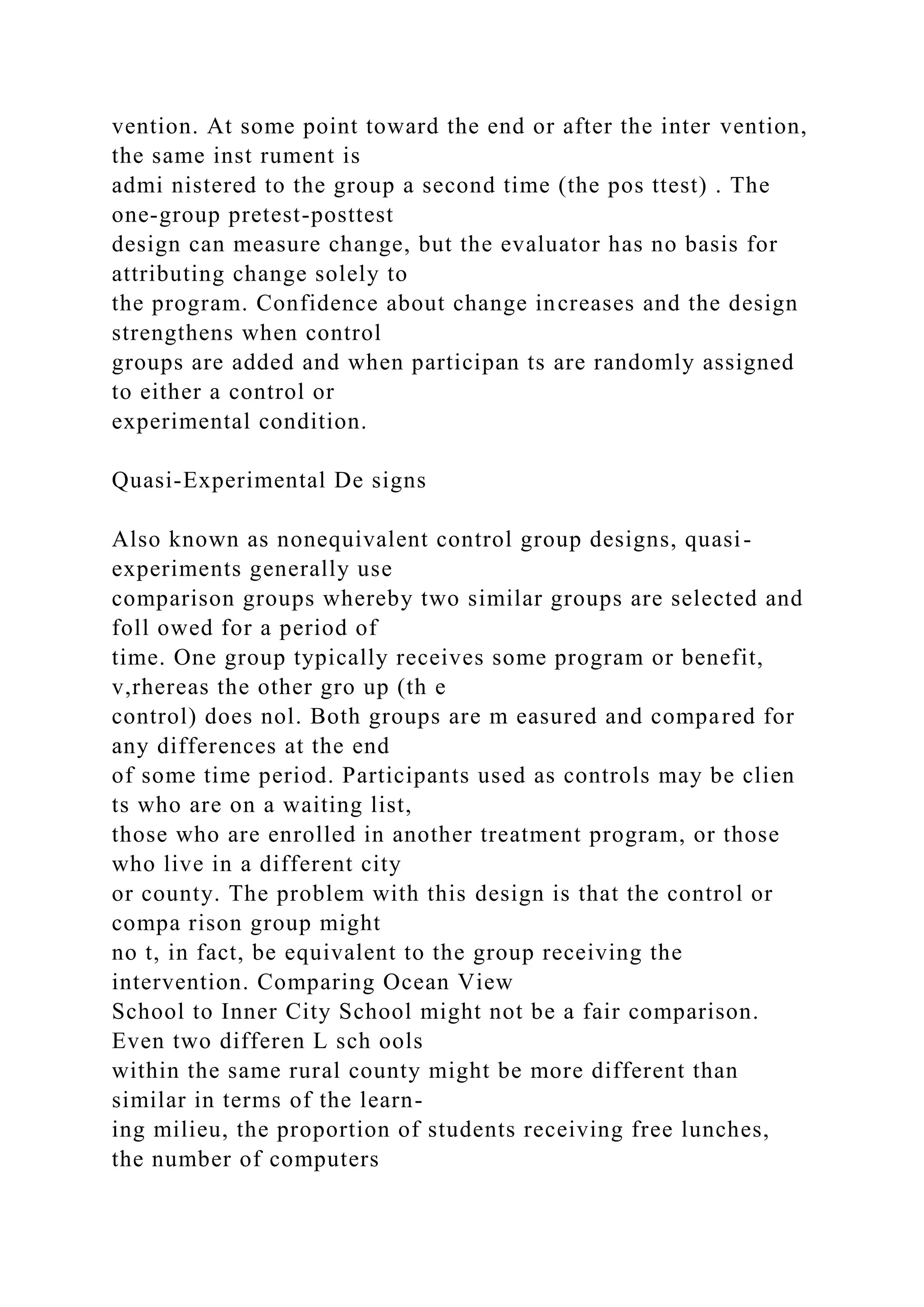 vention. At some point toward the end or after the inter vention,
the same inst rument is
admi nistered to the group a second time (the pos ttest) . The
one-group pretest-posttest
design can measure change, but the evaluator has no basis for
attributing change solely to
the program. Confidence about change increases and the design
strengthens when control
groups are added and when participan ts are randomly assigned
to either a control or
experimental condition.
Quasi-Experimental De signs
Also known as nonequivalent control group designs, quasi-
experiments generally use
comparison groups whereby two similar groups are selected and
foll owed for a period of
time. One group typically receives some program or benefit,
v,rhereas the other gro up (th e
control) does nol. Both groups are m easured and compared for
any differences at the end
of some time period. Participants used as controls may be clien
ts who are on a waiting list,
those who are enrolled in another treatment program, or those
who live in a different city
or county. The problem with this design is that the control or
compa rison group might
no t, in fact, be equivalent to the group receiving the
intervention. Comparing Ocean View
School to Inner City School might not be a fair comparison.
Even two differen L sch ools
within the same rural county might be more different than
similar in terms of the learn-
ing milieu, the proportion of students receiving free lunches,
the number of computers
 