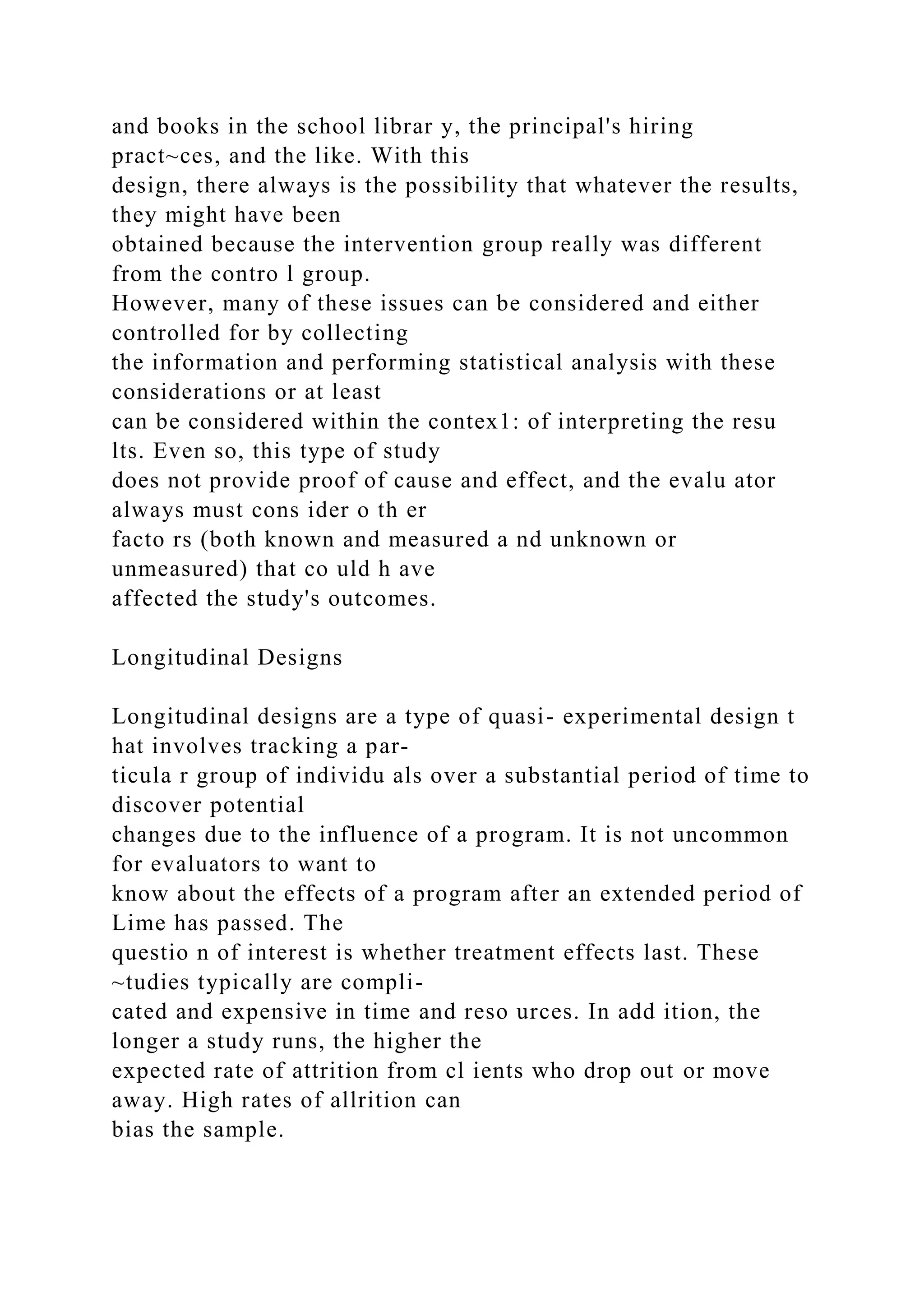 and books in the school librar y, the principal's hiring
pract~ces, and the like. With this
design, there always is the possibility that whatever the results,
they might have been
obtained because the intervention group really was different
from the contro l group.
However, many of these issues can be considered and either
controlled for by collecting
the information and performing statistical analysis with these
considerations or at least
can be considered within the contex1: of interpreting the resu
lts. Even so, this type of study
does not provide proof of cause and effect, and the evalu ator
always must cons ider o th er
facto rs (both known and measured a nd unknown or
unmeasured) that co uld h ave
affected the study's outcomes.
Longitudinal Designs
Longitudinal designs are a type of quasi- experimental design t
hat involves tracking a par-
ticula r group of individu als over a substantial period of time to
discover potential
changes due to the influence of a program. It is not uncommon
for evaluators to want to
know about the effects of a program after an extended period of
Lime has passed. The
questio n of interest is whether treatment effects last. These
~tudies typically are compli-
cated and expensive in time and reso urces. In add ition, the
longer a study runs, the higher the
expected rate of attrition from cl ients who drop out or move
away. High rates of allrition can
bias the sample.
 