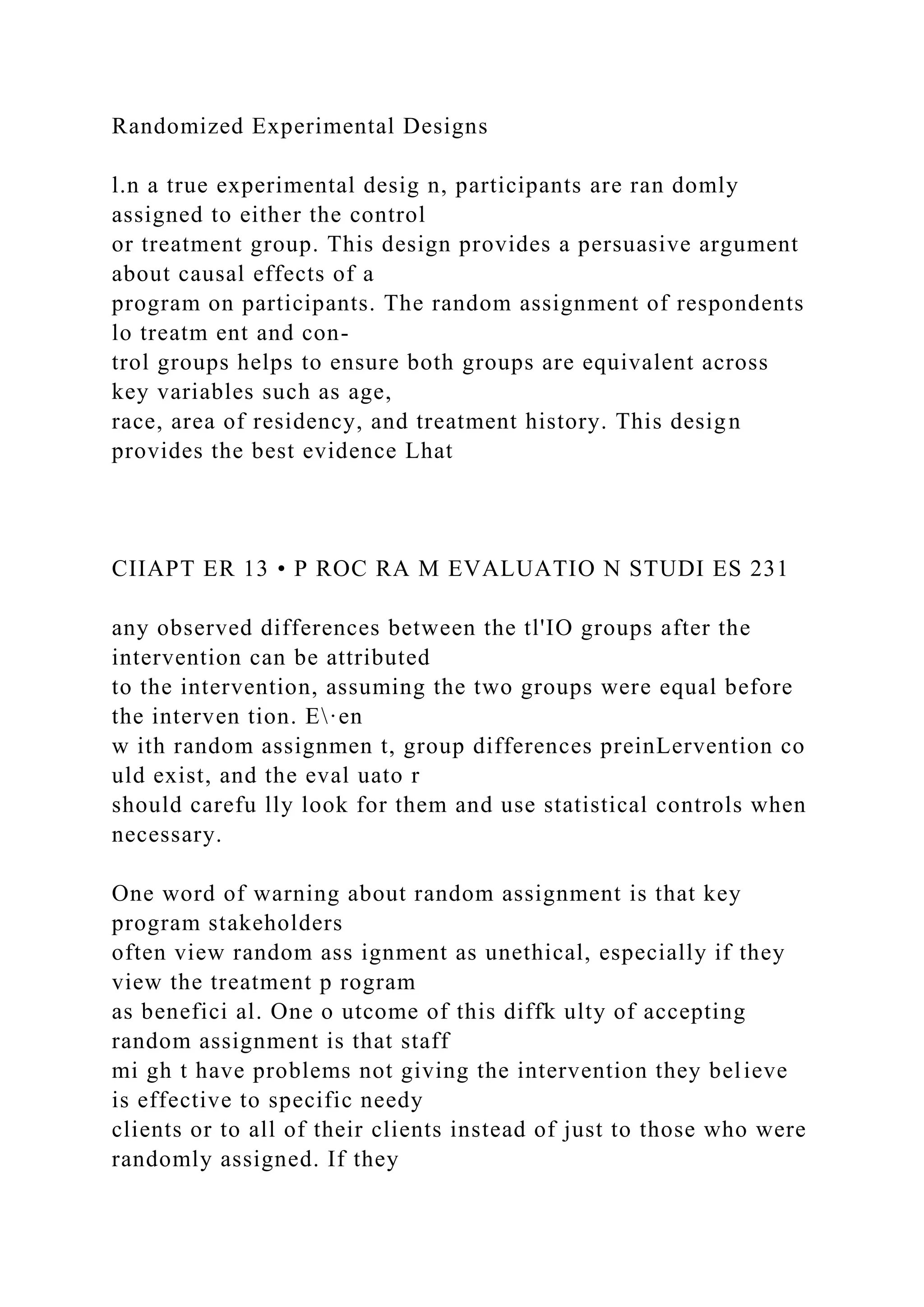 Randomized Experimental Designs
l.n a true experimental desig n, participants are ran domly
assigned to either the control
or treatment group. This design provides a persuasive argument
about causal effects of a
program on participants. The random assignment of respondents
lo treatm ent and con-
trol groups helps to ensure both groups are equivalent across
key variables such as age,
race, area of residency, and treatment history. This design
provides the best evidence Lhat
CIIAPT ER 13 • P ROC RA M EVALUATIO N STUDI ES 231
any observed differences between the tl'IO groups after the
intervention can be attributed
to the intervention, assuming the two groups were equal before
the interven tion. E·en
w ith random assignmen t, group differences preinLervention co
uld exist, and the eval uato r
should carefu lly look for them and use statistical controls when
necessary.
One word of warning about random assignment is that key
program stakeholders
often view random ass ignment as unethical, especially if they
view the treatment p rogram
as benefici al. One o utcome of this diffk ulty of accepting
random assignment is that staff
mi gh t have problems not giving the intervention they believe
is effective to specific needy
clients or to all of their clients instead of just to those who were
randomly assigned. If they
 