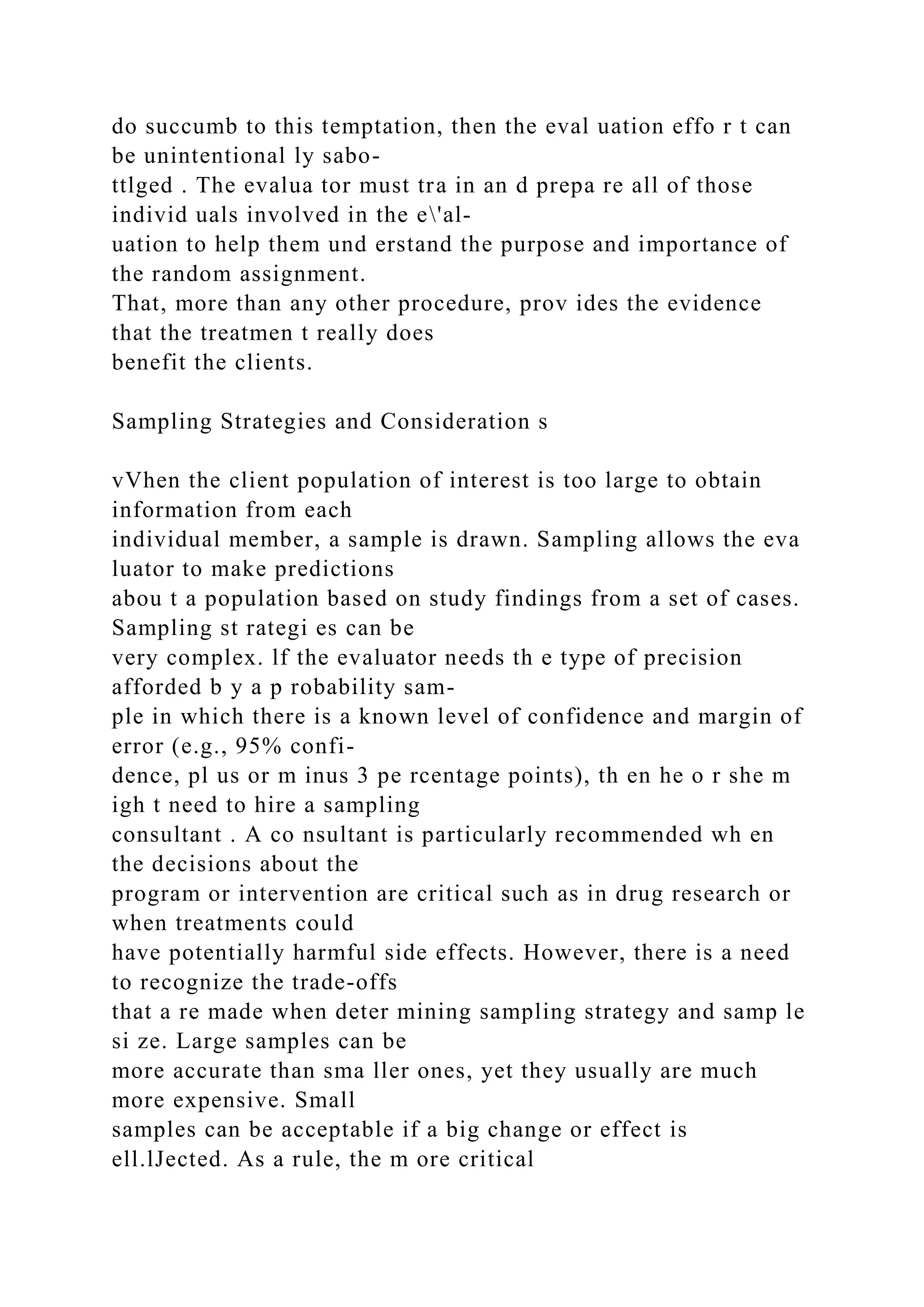 do succumb to this temptation, then the eval uation effo r t can
be unintentional ly sabo-
ttlged . The evalua tor must tra in an d prepa re all of those
individ uals involved in the e'al-
uation to help them und erstand the purpose and importance of
the random assignment.
That, more than any other procedure, prov ides the evidence
that the treatmen t really does
benefit the clients.
Sampling Strategies and Consideration s
vVhen the client population of interest is too large to obtain
information from each
individual member, a sample is drawn. Sampling allows the eva
luator to make predictions
abou t a population based on study findings from a set of cases.
Sampling st rategi es can be
very complex. lf the evaluator needs th e type of precision
afforded b y a p robability sam-
ple in which there is a known level of confidence and margin of
error (e.g., 95% confi-
dence, pl us or m inus 3 pe rcentage points), th en he o r she m
igh t need to hire a sampling
consultant . A co nsultant is particularly recommended wh en
the decisions about the
program or intervention are critical such as in drug research or
when treatments could
have potentially harmful side effects. However, there is a need
to recognize the trade-offs
that a re made when deter mining sampling strategy and samp le
si ze. Large samples can be
more accurate than sma ller ones, yet they usually are much
more expensive. Small
samples can be acceptable if a big change or effect is
ell.lJected. As a rule, the m ore critical
 