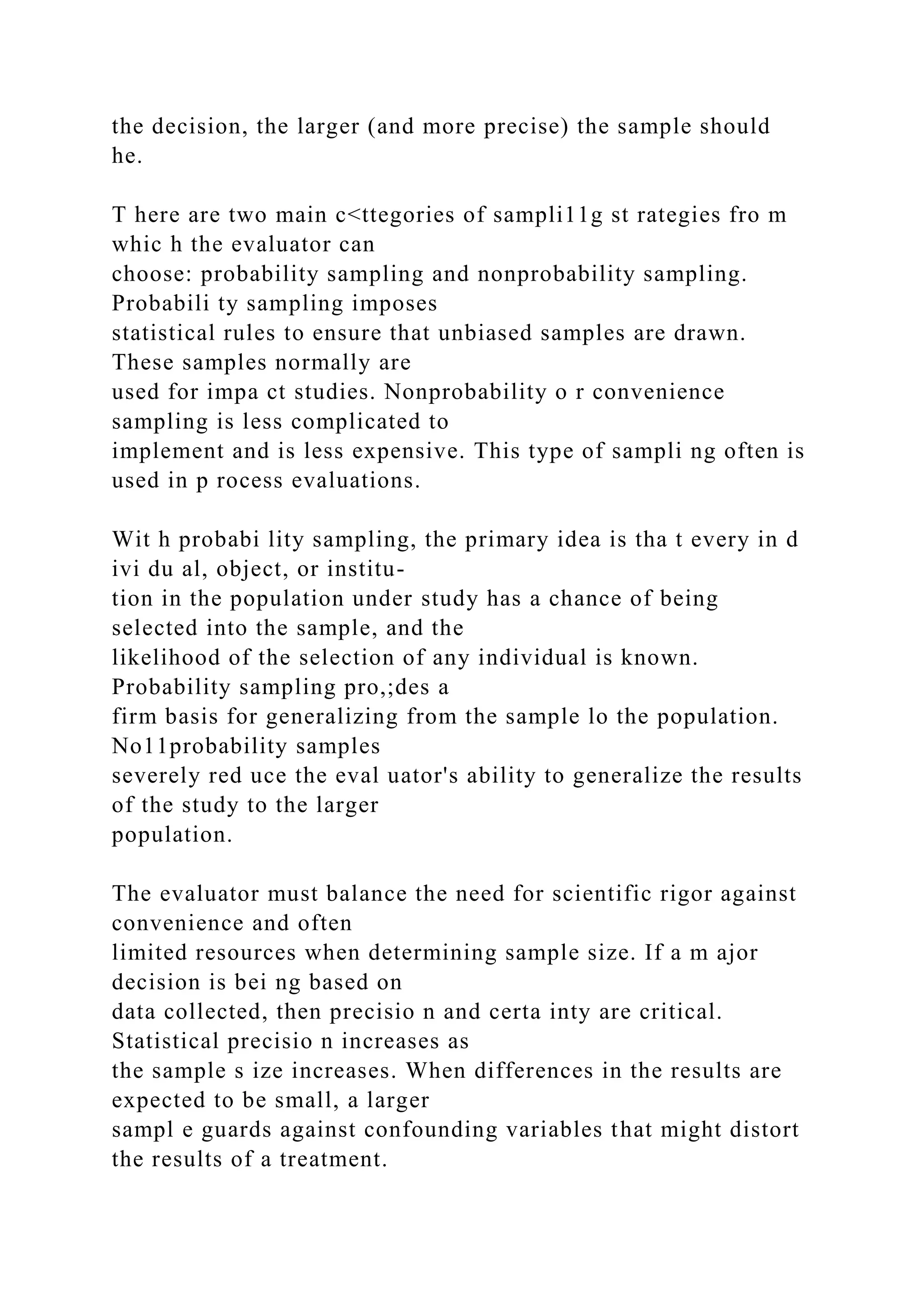 the decision, the larger (and more precise) the sample should
he.
T here are two main c<ttegories of sampli11g st rategies fro m
whic h the evaluator can
choose: probability sampling and nonprobability sampling.
Probabili ty sampling imposes
statistical rules to ensure that unbiased samples are drawn.
These samples normally are
used for impa ct studies. Nonprobability o r convenience
sampling is less complicated to
implement and is less expensive. This type of sampli ng often is
used in p rocess evaluations.
Wit h probabi lity sampling, the primary idea is tha t every in d
ivi du al, object, or institu-
tion in the population under study has a chance of being
selected into the sample, and the
likelihood of the selection of any individual is known.
Probability sampling pro,;des a
firm basis for generalizing from the sample lo the population.
No11probability samples
severely red uce the eval uator's ability to generalize the results
of the study to the larger
population.
The evaluator must balance the need for scientific rigor against
convenience and often
limited resources when determining sample size. If a m ajor
decision is bei ng based on
data collected, then precisio n and certa inty are critical.
Statistical precisio n increases as
the sample s ize increases. When differences in the results are
expected to be small, a larger
sampl e guards against confounding variables that might distort
the results of a treatment.
 