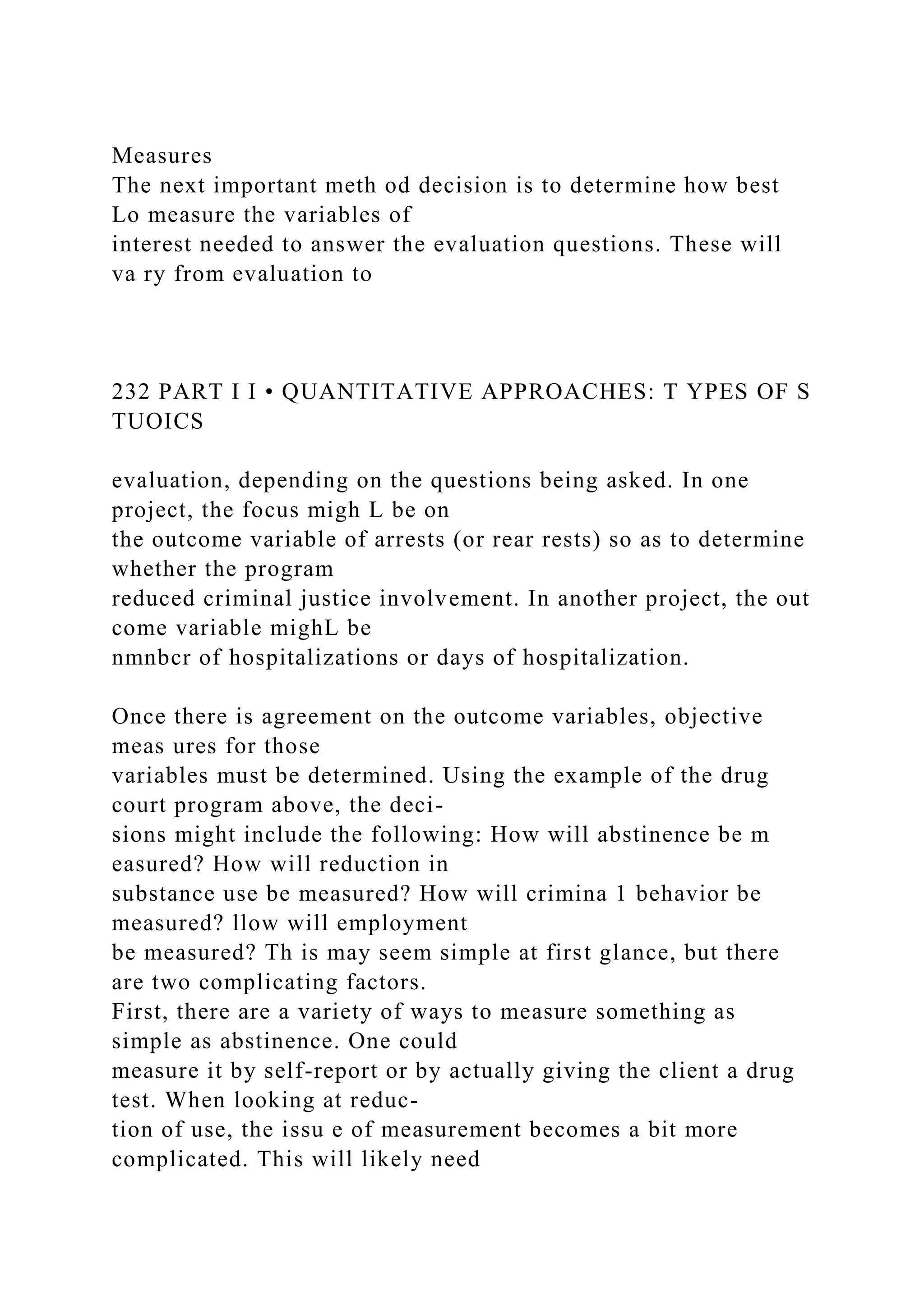Measures
The next important meth od decision is to determine how best
Lo measure the variables of
interest needed to answer the evaluation questions. These will
va ry from evaluation to
232 PART I I • QUANTITATIVE APPROACHES: T YPES OF S
TUOICS
evaluation, depending on the questions being asked. In one
project, the focus migh L be on
the outcome variable of arrests (or rear rests) so as to determine
whether the program
reduced criminal justice involvement. In another project, the out
come variable mighL be
nmnbcr of hospitalizations or days of hospitalization.
Once there is agreement on the outcome variables, objective
meas ures for those
variables must be determined. Using the example of the drug
court program above, the deci-
sions might include the following: How will abstinence be m
easured? How will reduction in
substance use be measured? How will crimina 1 behavior be
measured? llow will employment
be measured? Th is may seem simple at first glance, but there
are two complicating factors.
First, there are a variety of ways to measure something as
simple as abstinence. One could
measure it by self-report or by actually giving the client a drug
test. When looking at reduc-
tion of use, the issu e of measurement becomes a bit more
complicated. This will likely need
 