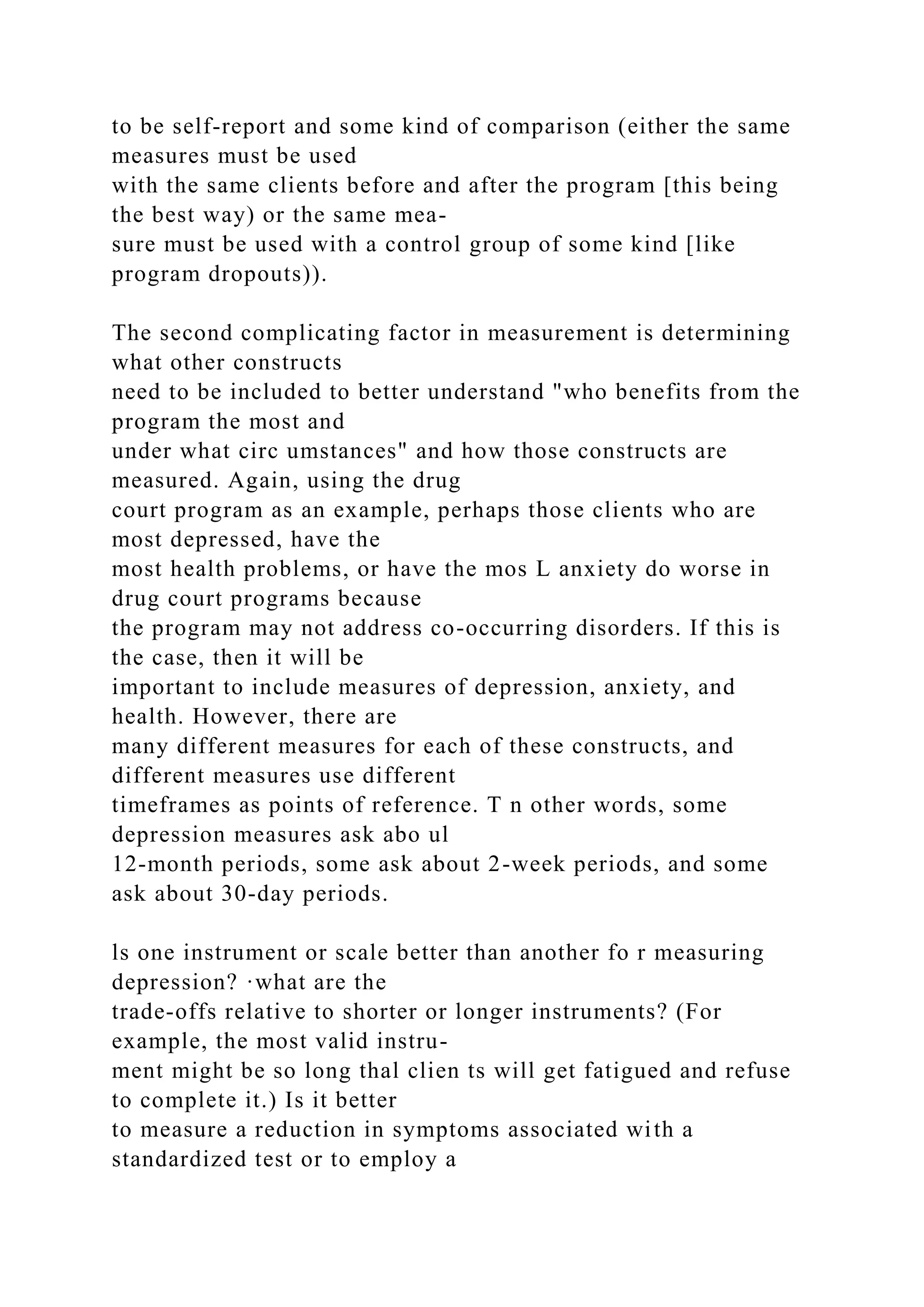 to be self-report and some kind of comparison (either the same
measures must be used
with the same clients before and after the program [this being
the best way) or the same mea-
sure must be used with a control group of some kind [like
program dropouts)).
The second complicating factor in measurement is determining
what other constructs
need to be included to better understand "who benefits from the
program the most and
under what circ umstances" and how those constructs are
measured. Again, using the drug
court program as an example, perhaps those clients who are
most depressed, have the
most health problems, or have the mos L anxiety do worse in
drug court programs because
the program may not address co-occurring disorders. If this is
the case, then it will be
important to include measures of depression, anxiety, and
health. However, there are
many different measures for each of these constructs, and
different measures use different
timeframes as points of reference. T n other words, some
depression measures ask abo ul
12-month periods, some ask about 2-week periods, and some
ask about 30-day periods.
ls one instrument or scale better than another fo r measuring
depression? ·what are the
trade-offs relative to shorter or longer instruments? (For
example, the most valid instru-
ment might be so long thal clien ts will get fatigued and refuse
to complete it.) Is it better
to measure a reduction in symptoms associated with a
standardized test or to employ a
 