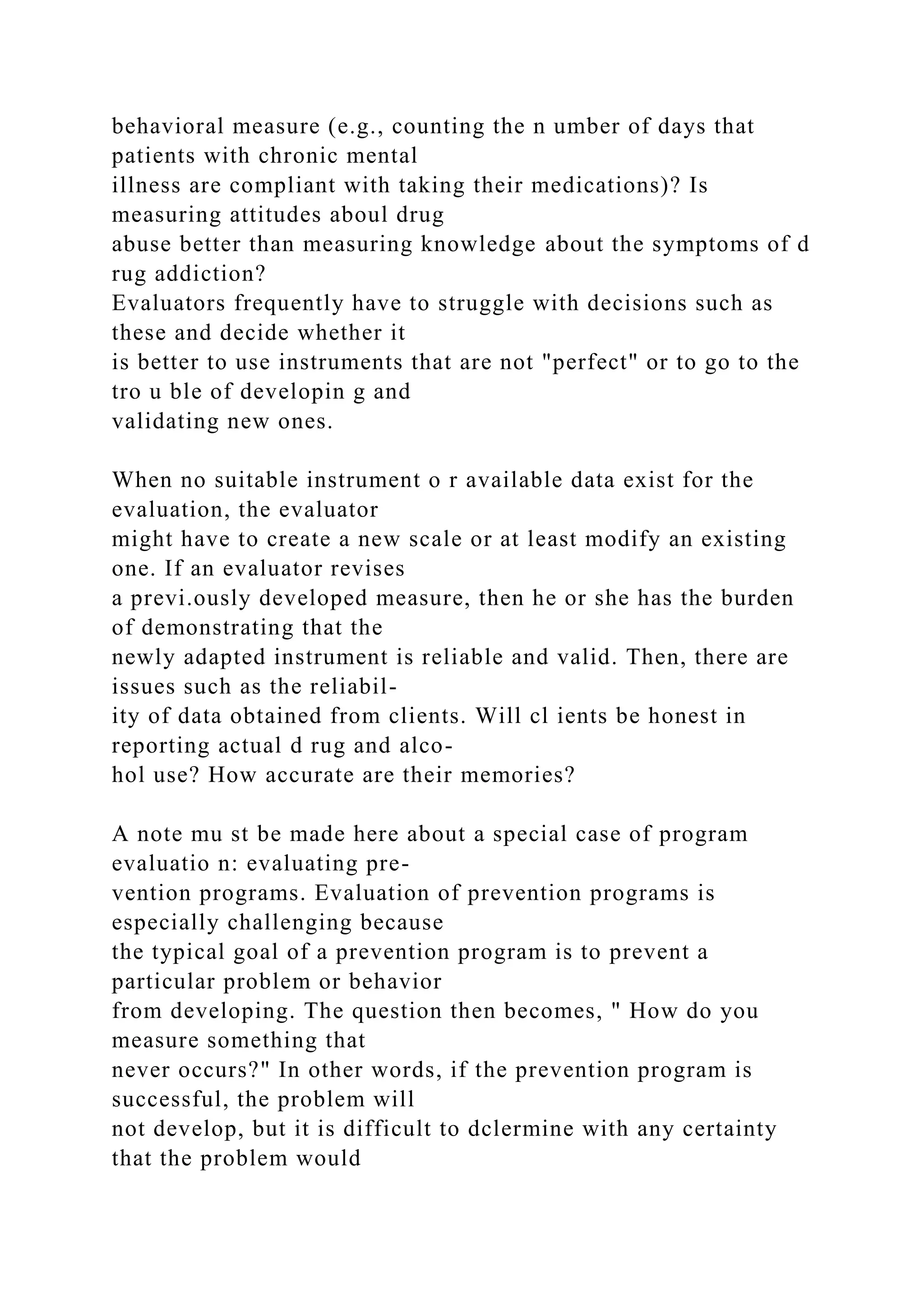 behavioral measure (e.g., counting the n umber of days that
patients with chronic mental
illness are compliant with taking their medications)? Is
measuring attitudes aboul drug
abuse better than measuring knowledge about the symptoms of d
rug addiction?
Evaluators frequently have to struggle with decisions such as
these and decide whether it
is better to use instruments that are not "perfect" or to go to the
tro u ble of developin g and
validating new ones.
When no suitable instrument o r available data exist for the
evaluation, the evaluator
might have to create a new scale or at least modify an existing
one. If an evaluator revises
a previ.ously developed measure, then he or she has the burden
of demonstrating that the
newly adapted instrument is reliable and valid. Then, there are
issues such as the reliabil-
ity of data obtained from clients. Will cl ients be honest in
reporting actual d rug and alco-
hol use? How accurate are their memories?
A note mu st be made here about a special case of program
evaluatio n: evaluating pre-
vention programs. Evaluation of prevention programs is
especially challenging because
the typical goal of a prevention program is to prevent a
particular problem or behavior
from developing. The question then becomes, " How do you
measure something that
never occurs?" In other words, if the prevention program is
successful, the problem will
not develop, but it is difficult to dclermine with any certainty
that the problem would
 