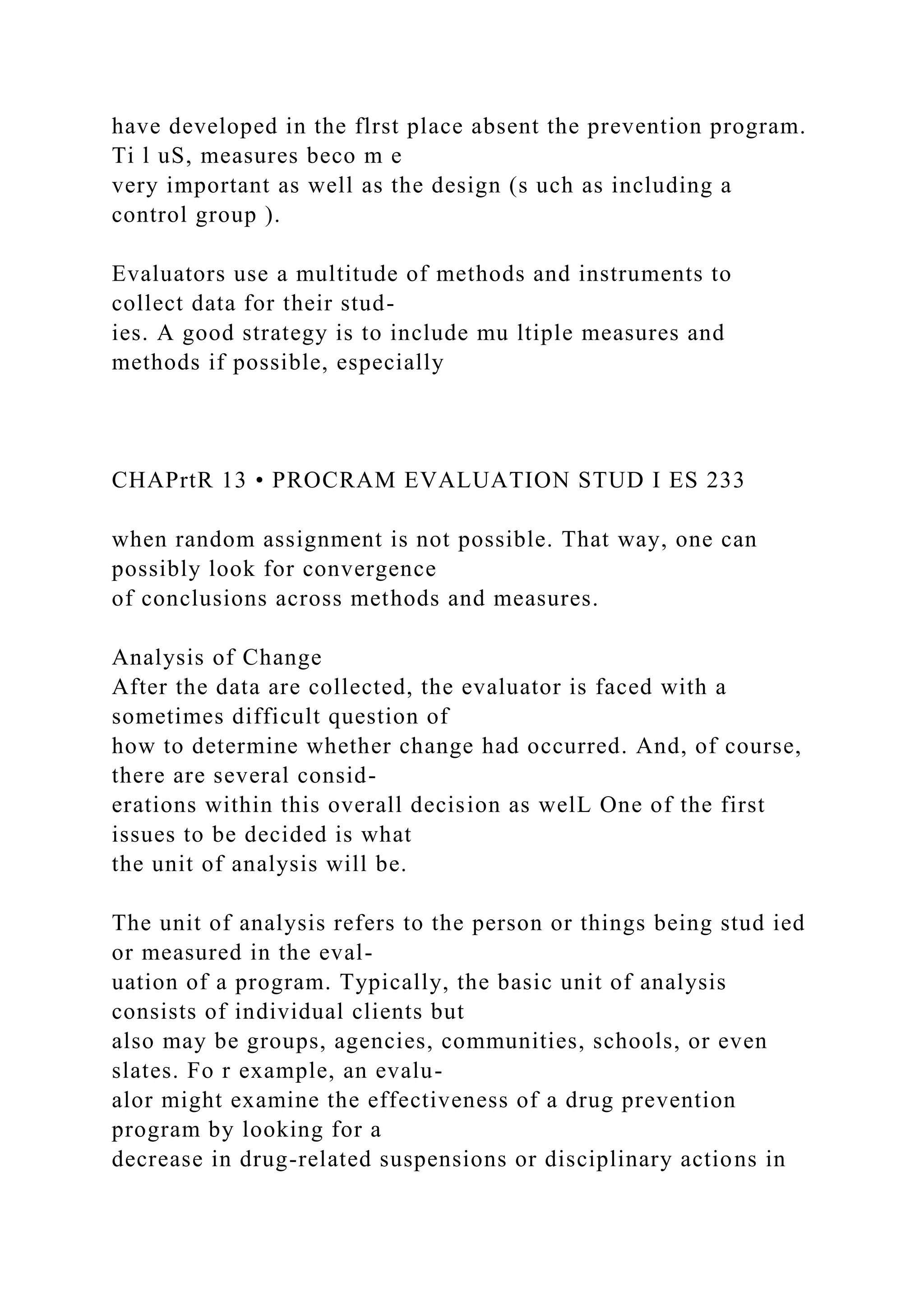 have developed in the flrst place absent the prevention program.
Ti l uS, measures beco m e
very important as well as the design (s uch as including a
control group ).
Evaluators use a multitude of methods and instruments to
collect data for their stud-
ies. A good strategy is to include mu ltiple measures and
methods if possible, especially
CHAPrtR 13 • PROCRAM EVALUATION STUD I ES 233
when random assignment is not possible. That way, one can
possibly look for convergence
of conclusions across methods and measures.
Analysis of Change
After the data are collected, the evaluator is faced with a
sometimes difficult question of
how to determine whether change had occurred. And, of course,
there are several consid-
erations within this overall decision as welL One of the first
issues to be decided is what
the unit of analysis will be.
The unit of analysis refers to the person or things being stud ied
or measured in the eval-
uation of a program. Typically, the basic unit of analysis
consists of individual clients but
also may be groups, agencies, communities, schools, or even
slates. Fo r example, an evalu-
alor might examine the effectiveness of a drug prevention
program by looking for a
decrease in drug-related suspensions or disciplinary actions in
 