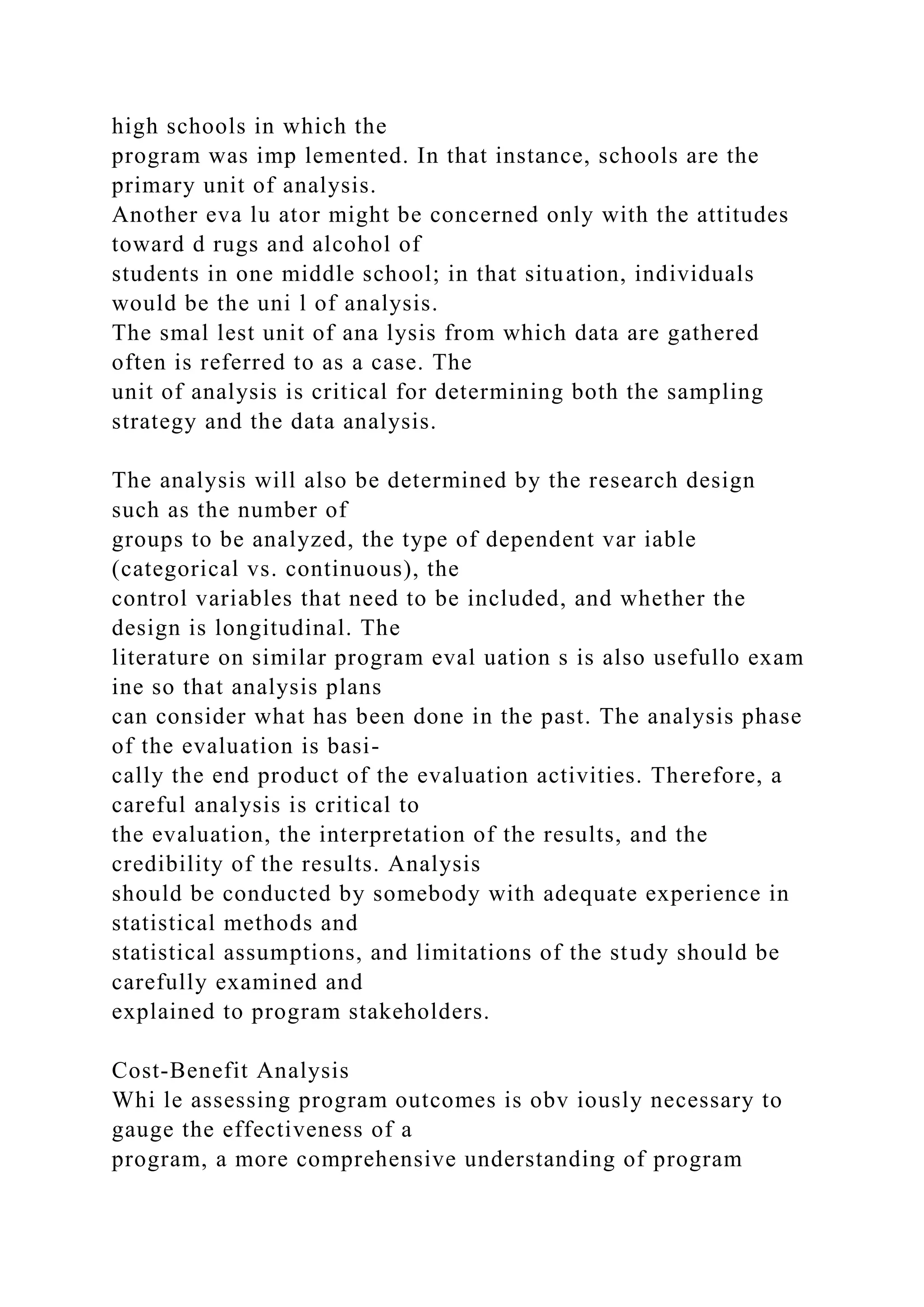 high schools in which the
program was imp lemented. In that instance, schools are the
primary unit of analysis.
Another eva lu ator might be concerned only with the attitudes
toward d rugs and alcohol of
students in one middle school; in that situation, individuals
would be the uni l of analysis.
The smal lest unit of ana lysis from which data are gathered
often is referred to as a case. The
unit of analysis is critical for determining both the sampling
strategy and the data analysis.
The analysis will also be determined by the research design
such as the number of
groups to be analyzed, the type of dependent var iable
(categorical vs. continuous), the
control variables that need to be included, and whether the
design is longitudinal. The
literature on similar program eval uation s is also usefullo exam
ine so that analysis plans
can consider what has been done in the past. The analysis phase
of the evaluation is basi-
cally the end product of the evaluation activities. Therefore, a
careful analysis is critical to
the evaluation, the interpretation of the results, and the
credibility of the results. Analysis
should be conducted by somebody with adequate experience in
statistical methods and
statistical assumptions, and limitations of the study should be
carefully examined and
explained to program stakeholders.
Cost-Benefit Analysis
Whi le assessing program outcomes is obv iously necessary to
gauge the effectiveness of a
program, a more comprehensive understanding of program
 