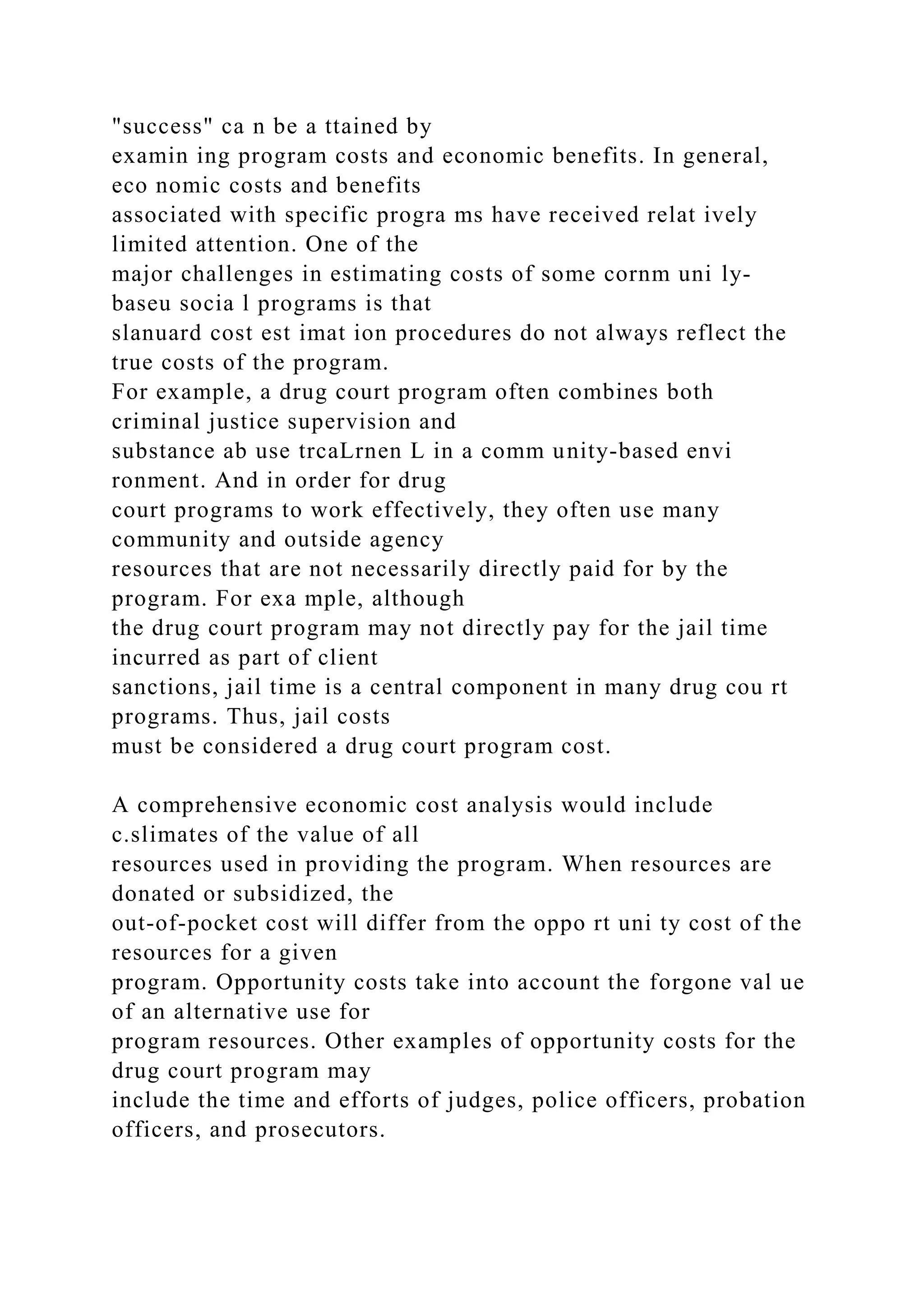 "success" ca n be a ttained by
examin ing program costs and economic benefits. In general,
eco nomic costs and benefits
associated with specific progra ms have received relat ively
limited attention. One of the
major challenges in estimating costs of some cornm uni ly-
baseu socia l programs is that
slanuard cost est imat ion procedures do not always reflect the
true costs of the program.
For example, a drug court program often combines both
criminal justice supervision and
substance ab use trcaLrnen L in a comm unity-based envi
ronment. And in order for drug
court programs to work effectively, they often use many
community and outside agency
resources that are not necessarily directly paid for by the
program. For exa mple, although
the drug court program may not directly pay for the jail time
incurred as part of client
sanctions, jail time is a central component in many drug cou rt
programs. Thus, jail costs
must be considered a drug court program cost.
A comprehensive economic cost analysis would include
c.slimates of the value of all
resources used in providing the program. When resources are
donated or subsidized, the
out-of-pocket cost will differ from the oppo rt uni ty cost of the
resources for a given
program. Opportunity costs take into account the forgone val ue
of an alternative use for
program resources. Other examples of opportunity costs for the
drug court program may
include the time and efforts of judges, police officers, probation
officers, and prosecutors.
 