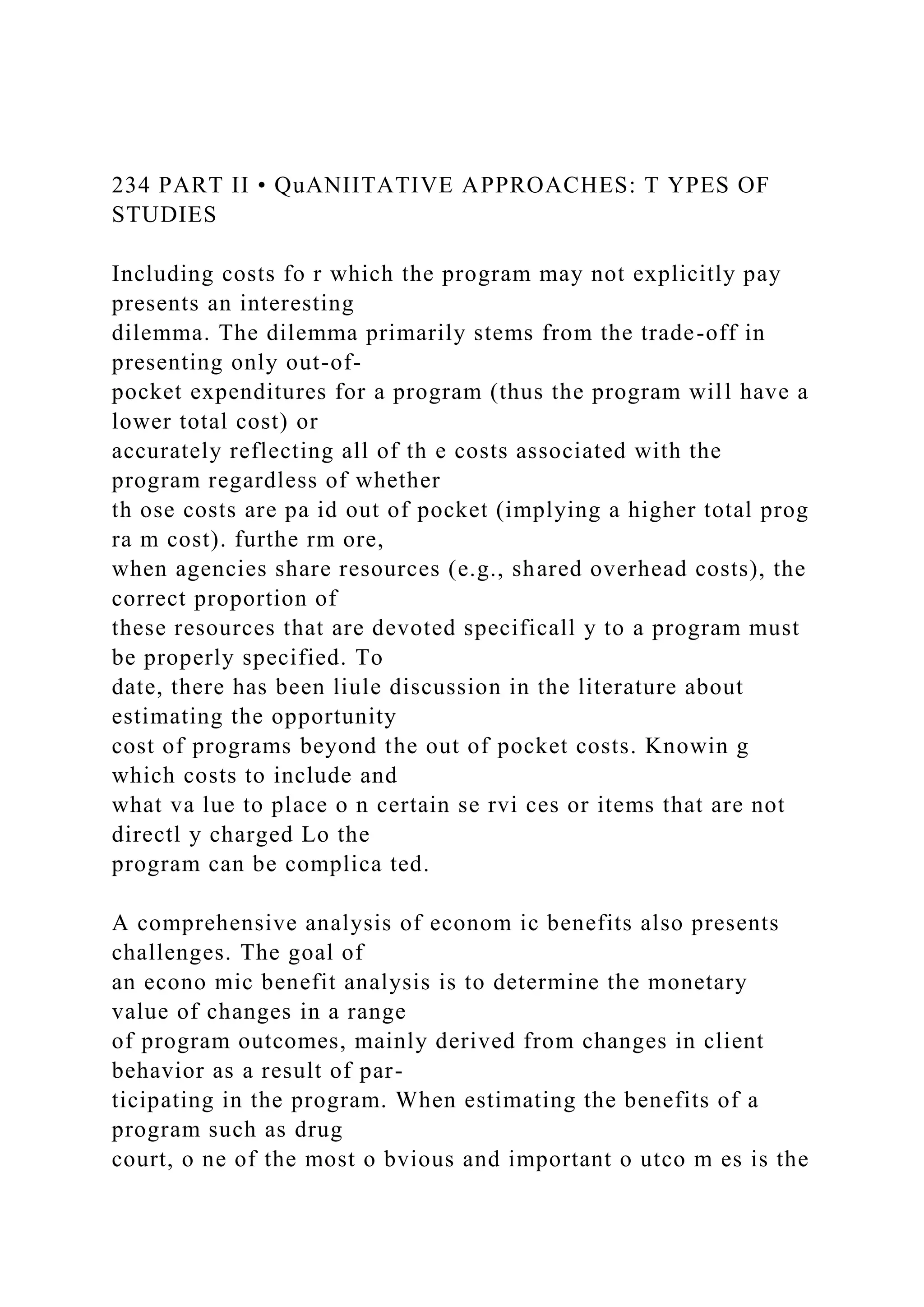 234 PART II • QuANIITATIVE APPROACHES: T YPES OF
STUDIES
Including costs fo r which the program may not explicitly pay
presents an interesting
dilemma. The dilemma primarily stems from the trade-off in
presenting only out-of-
pocket expenditures for a program (thus the program will have a
lower total cost) or
accurately reflecting all of th e costs associated with the
program regardless of whether
th ose costs are pa id out of pocket (implying a higher total prog
ra m cost). furthe rm ore,
when agencies share resources (e.g., shared overhead costs), the
correct proportion of
these resources that are devoted specificall y to a program must
be properly specified. To
date, there has been liule discussion in the literature about
estimating the opportunity
cost of programs beyond the out of pocket costs. Knowin g
which costs to include and
what va lue to place o n certain se rvi ces or items that are not
directl y charged Lo the
program can be complica ted.
A comprehensive analysis of econom ic benefits also presents
challenges. The goal of
an econo mic benefit analysis is to determine the monetary
value of changes in a range
of program outcomes, mainly derived from changes in client
behavior as a result of par-
ticipating in the program. When estimating the benefits of a
program such as drug
court, o ne of the most o bvious and important o utco m es is the
 