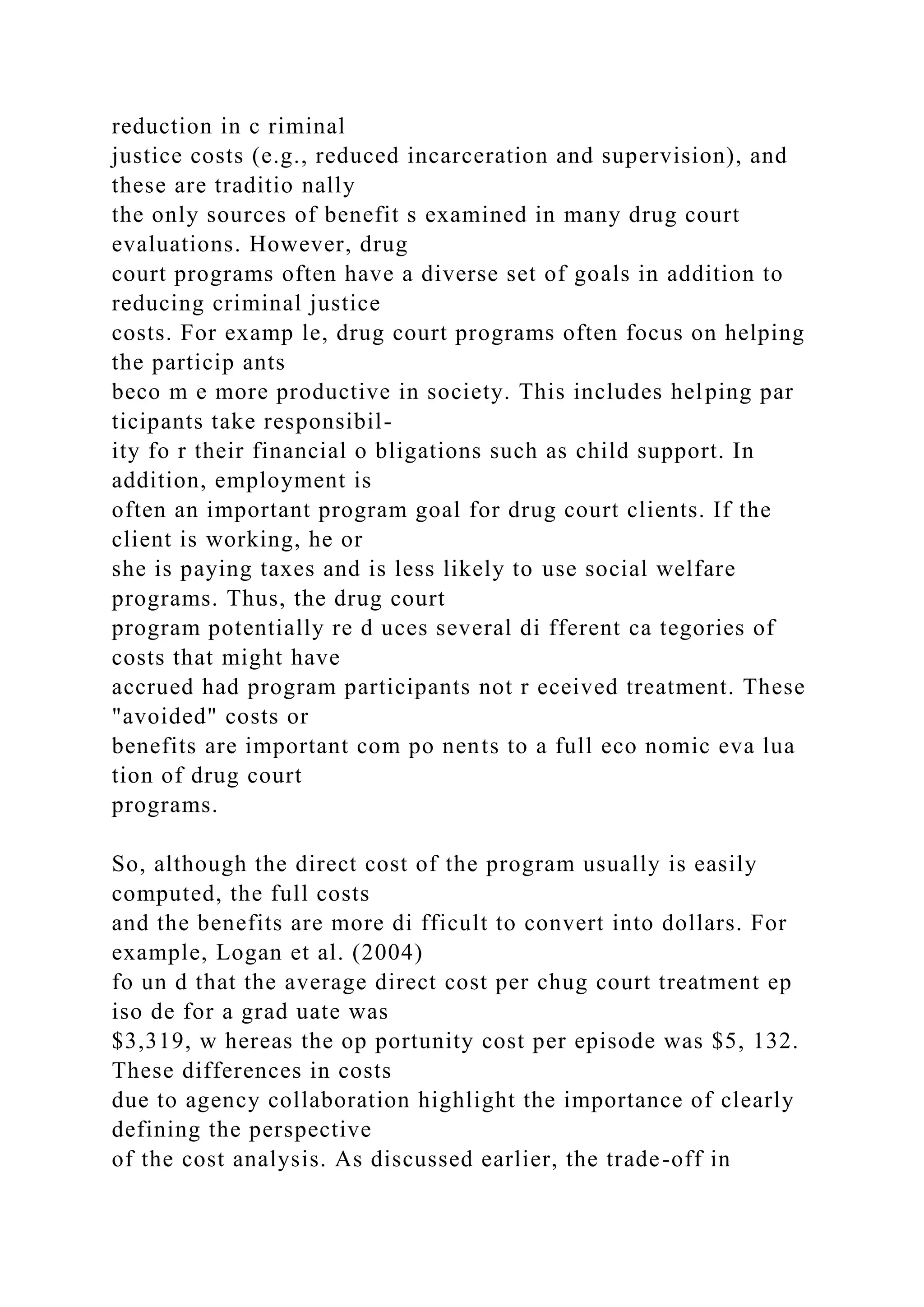 reduction in c riminal
justice costs (e.g., reduced incarceration and supervision), and
these are traditio nally
the only sources of benefit s examined in many drug court
evaluations. However, drug
court programs often have a diverse set of goals in addition to
reducing criminal justice
costs. For examp le, drug court programs often focus on helping
the particip ants
beco m e more productive in society. This includes helping par
ticipants take responsibil-
ity fo r their financial o bligations such as child support. In
addition, employment is
often an important program goal for drug court clients. If the
client is working, he or
she is paying taxes and is less likely to use social welfare
programs. Thus, the drug court
program potentially re d uces several di fferent ca tegories of
costs that might have
accrued had program participants not r eceived treatment. These
"avoided" costs or
benefits are important com po nents to a full eco nomic eva lua
tion of drug court
programs.
So, although the direct cost of the program usually is easily
computed, the full costs
and the benefits are more di fficult to convert into dollars. For
example, Logan et al. (2004)
fo un d that the average direct cost per chug court treatment ep
iso de for a grad uate was
$3,319, w hereas the op portunity cost per episode was $5, 132.
These differences in costs
due to agency collaboration highlight the importance of clearly
defining the perspective
of the cost analysis. As discussed earlier, the trade-off in
 