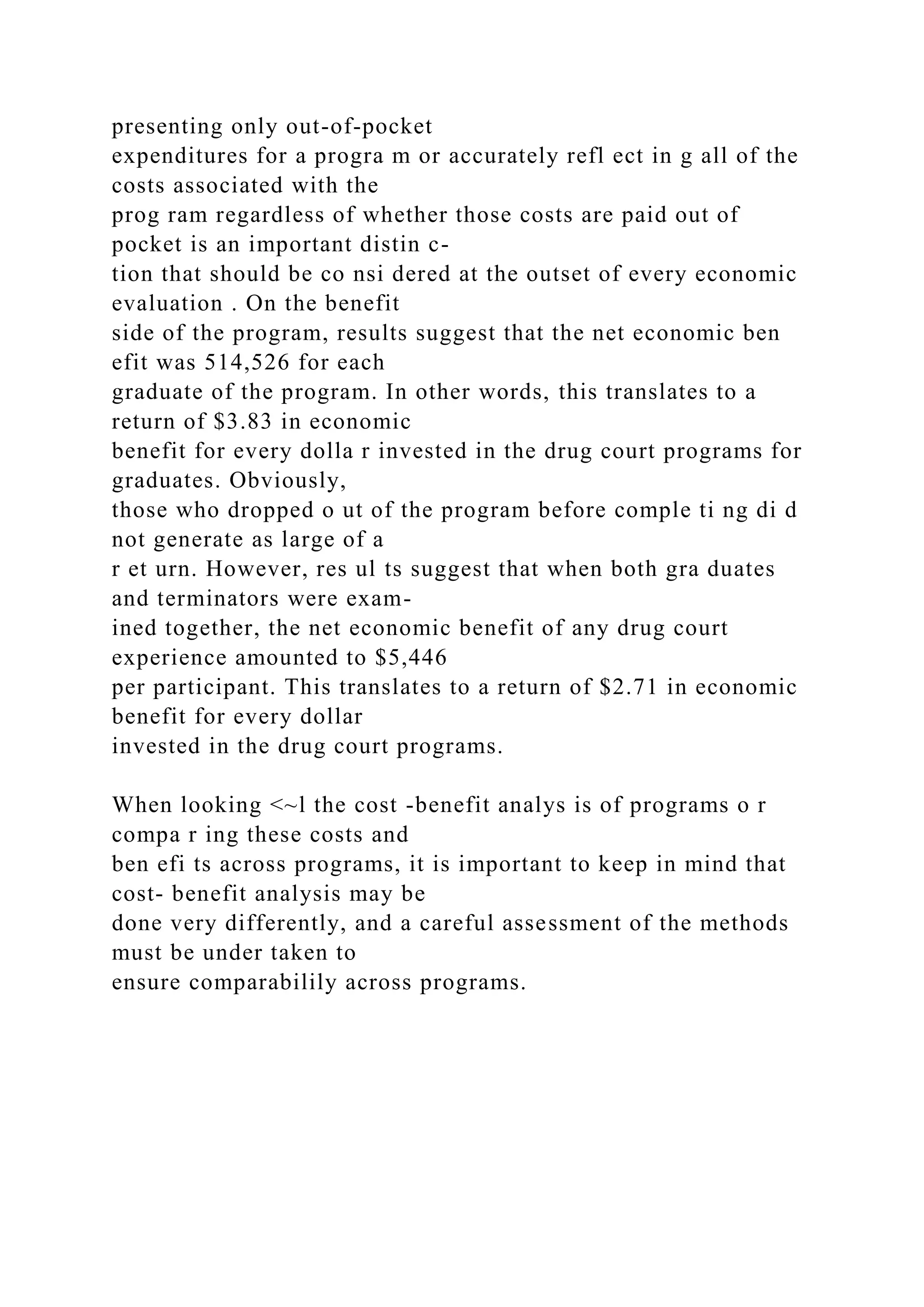presenting only out-of-pocket
expenditures for a progra m or accurately refl ect in g all of the
costs associated with the
prog ram regardless of whether those costs are paid out of
pocket is an important distin c-
tion that should be co nsi dered at the outset of every economic
evaluation . On the benefit
side of the program, results suggest that the net economic ben
efit was 514,526 for each
graduate of the program. In other words, this translates to a
return of $3.83 in economic
benefit for every dolla r invested in the drug court programs for
graduates. Obviously,
those who dropped o ut of the program before comple ti ng di d
not generate as large of a
r et urn. However, res ul ts suggest that when both gra duates
and terminators were exam-
ined together, the net economic benefit of any drug court
experience amounted to $5,446
per participant. This translates to a return of $2.71 in economic
benefit for every dollar
invested in the drug court programs.
When looking <~l the cost -benefit analys is of programs o r
compa r ing these costs and
ben efi ts across programs, it is important to keep in mind that
cost- benefit analysis may be
done very differently, and a careful assessment of the methods
must be under taken to
ensure comparabilily across programs.
 