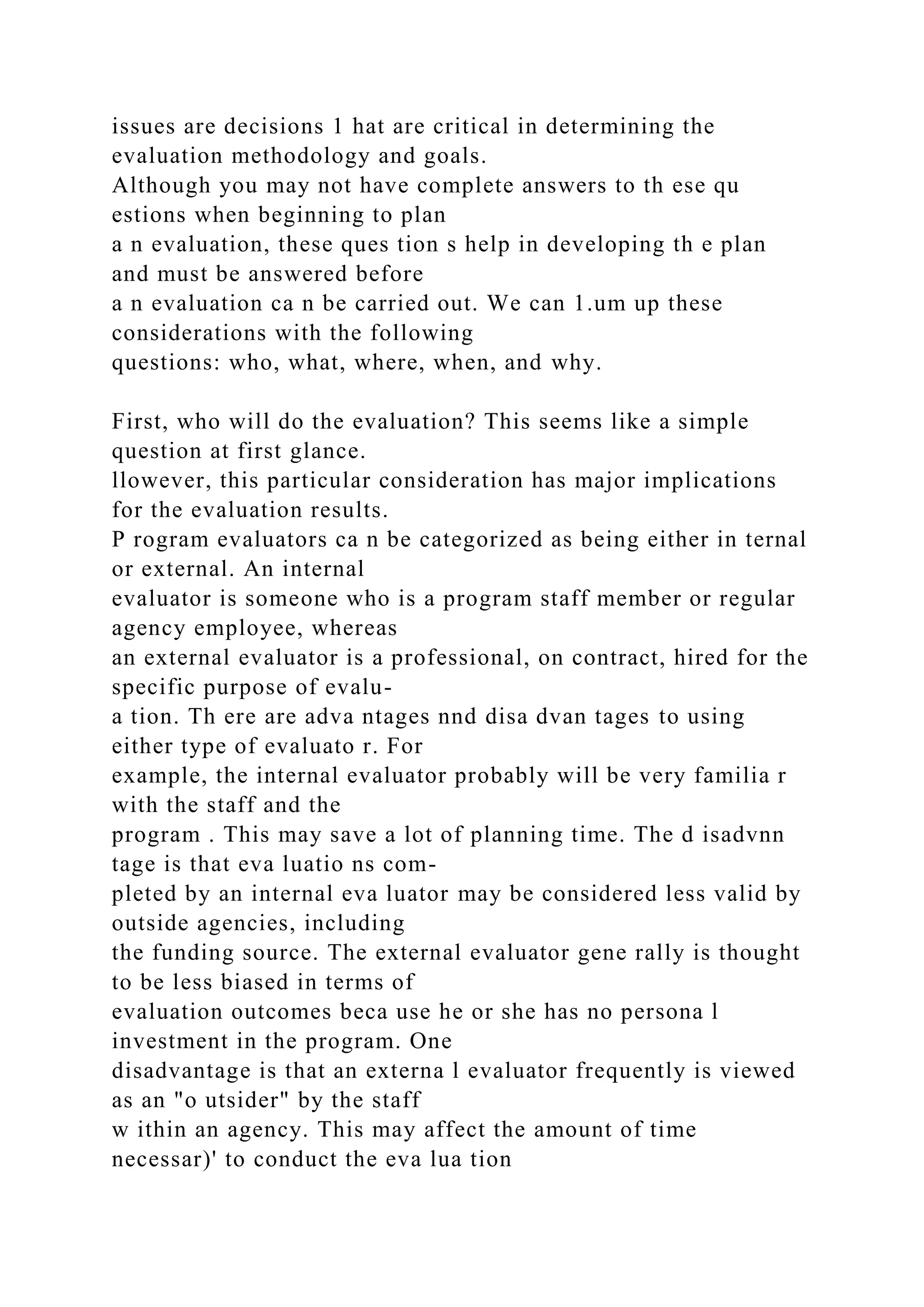 issues are decisions 1 hat are critical in determining the
evaluation methodology and goals.
Although you may not have complete answers to th ese qu
estions when beginning to plan
a n evaluation, these ques tion s help in developing th e plan
and must be answered before
a n evaluation ca n be carried out. We can 1.um up these
considerations with the following
questions: who, what, where, when, and why.
First, who will do the evaluation? This seems like a simple
question at first glance.
llowever, this particular consideration has major implications
for the evaluation results.
P rogram evaluators ca n be categorized as being either in ternal
or external. An internal
evaluator is someone who is a program staff member or regular
agency employee, whereas
an external evaluator is a professional, on contract, hired for the
specific purpose of evalu-
a tion. Th ere are adva ntages nnd disa dvan tages to using
either type of evaluato r. For
example, the internal evaluator probably will be very familia r
with the staff and the
program . This may save a lot of planning time. The d isadvnn
tage is that eva luatio ns com-
pleted by an internal eva luator may be considered less valid by
outside agencies, including
the funding source. The external evaluator gene rally is thought
to be less biased in terms of
evaluation outcomes beca use he or she has no persona l
investment in the program. One
disadvantage is that an externa l evaluator frequently is viewed
as an "o utsider" by the staff
w ithin an agency. This may affect the amount of time
necessar)' to conduct the eva lua tion
 