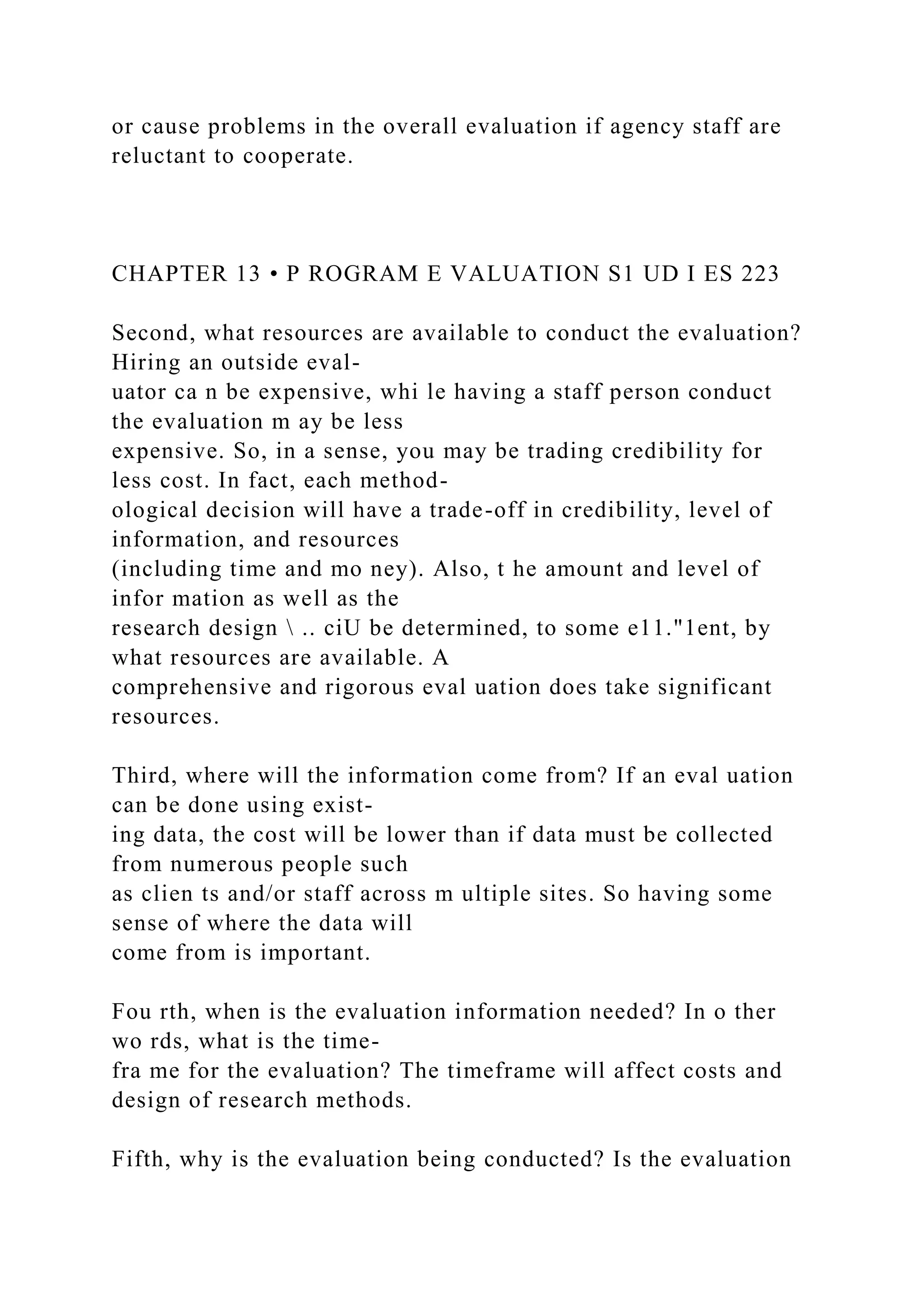 or cause problems in the overall evaluation if agency staff are
reluctant to cooperate.
CHAPTER 13 • P ROGRAM E VALUATION S1 UD I ES 223
Second, what resources are available to conduct the evaluation?
Hiring an outside eval-
uator ca n be expensive, whi le having a staff person conduct
the evaluation m ay be less
expensive. So, in a sense, you may be trading credibility for
less cost. In fact, each method-
ological decision will have a trade-off in credibility, level of
information, and resources
(including time and mo ney). Also, t he amount and level of
infor mation as well as the
research design  .. ciU be determined, to some e11."1ent, by
what resources are available. A
comprehensive and rigorous eval uation does take significant
resources.
Third, where will the information come from? If an eval uation
can be done using exist-
ing data, the cost will be lower than if data must be collected
from numerous people such
as clien ts and/or staff across m ultiple sites. So having some
sense of where the data will
come from is important.
Fou rth, when is the evaluation information needed? In o ther
wo rds, what is the time-
fra me for the evaluation? The timeframe will affect costs and
design of research methods.
Fifth, why is the evaluation being conducted? Is the evaluation
 