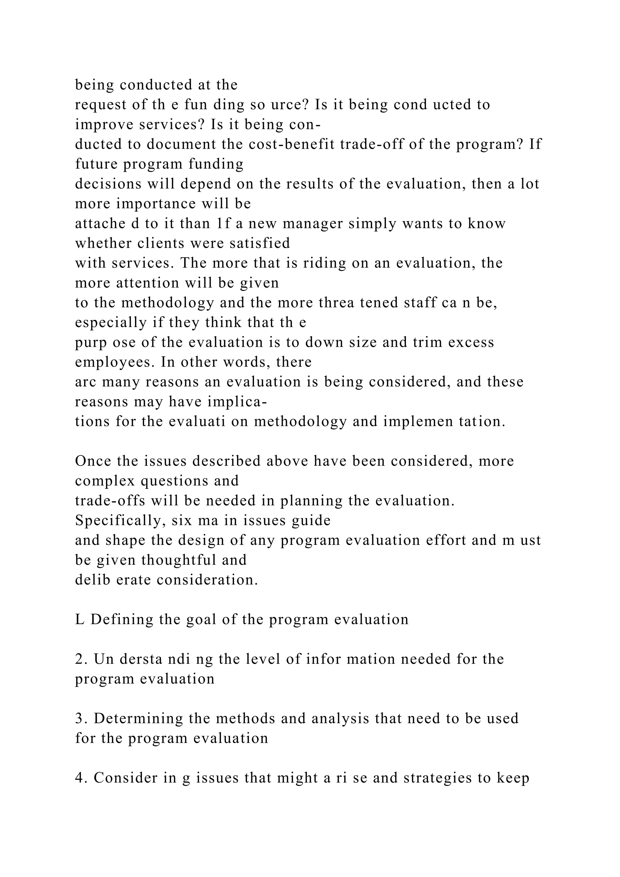 being conducted at the
request of th e fun ding so urce? Is it being cond ucted to
improve services? Is it being con-
ducted to document the cost-benefit trade-off of the program? If
future program funding
decisions will depend on the results of the evaluation, then a lot
more importance will be
attache d to it than 1f a new manager simply wants to know
whether clients were satisfied
with services. The more that is riding on an evaluation, the
more attention will be given
to the methodology and the more threa tened staff ca n be,
especially if they think that th e
purp ose of the evaluation is to down size and trim excess
employees. In other words, there
arc many reasons an evaluation is being considered, and these
reasons may have implica-
tions for the evaluati on methodology and implemen tation.
Once the issues described above have been considered, more
complex questions and
trade-offs will be needed in planning the evaluation.
Specifically, six ma in issues guide
and shape the design of any program evaluation effort and m ust
be given thoughtful and
delib erate consideration.
L Defining the goal of the program evaluation
2. Un dersta ndi ng the level of infor mation needed for the
program evaluation
3. Determining the methods and analysis that need to be used
for the program evaluation
4. Consider in g issues that might a ri se and strategies to keep
 