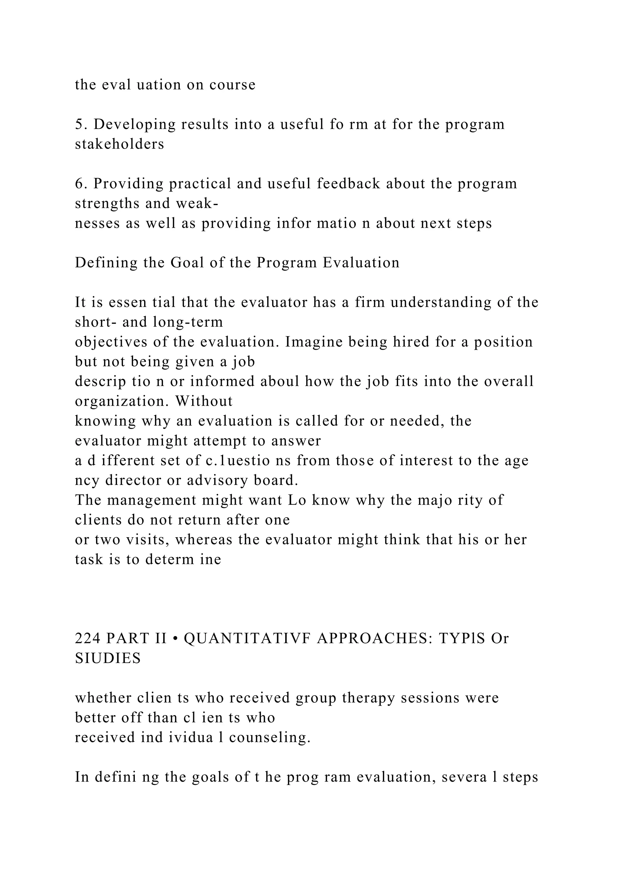 the eval uation on course
5. Developing results into a useful fo rm at for the program
stakeholders
6. Providing practical and useful feedback about the program
strengths and weak-
nesses as well as providing infor matio n about next steps
Defining the Goal of the Program Evaluation
It is essen tial that the evaluator has a firm understanding of the
short- and long-term
objectives of the evaluation. Imagine being hired for a position
but not being given a job
descrip tio n or informed aboul how the job fits into the overall
organization. Without
knowing why an evaluation is called for or needed, the
evaluator might attempt to answer
a d ifferent set of c.1uestio ns from those of interest to the age
ncy director or advisory board.
The management might want Lo know why the majo rity of
clients do not return after one
or two visits, whereas the evaluator might think that his or her
task is to determ ine
224 PART II • QUANTITATIVF APPROACHES: TYPlS Or
SIUDIES
whether clien ts who received group therapy sessions were
better off than cl ien ts who
received ind ividua l counseling.
In defini ng the goals of t he prog ram evaluation, severa l steps
 