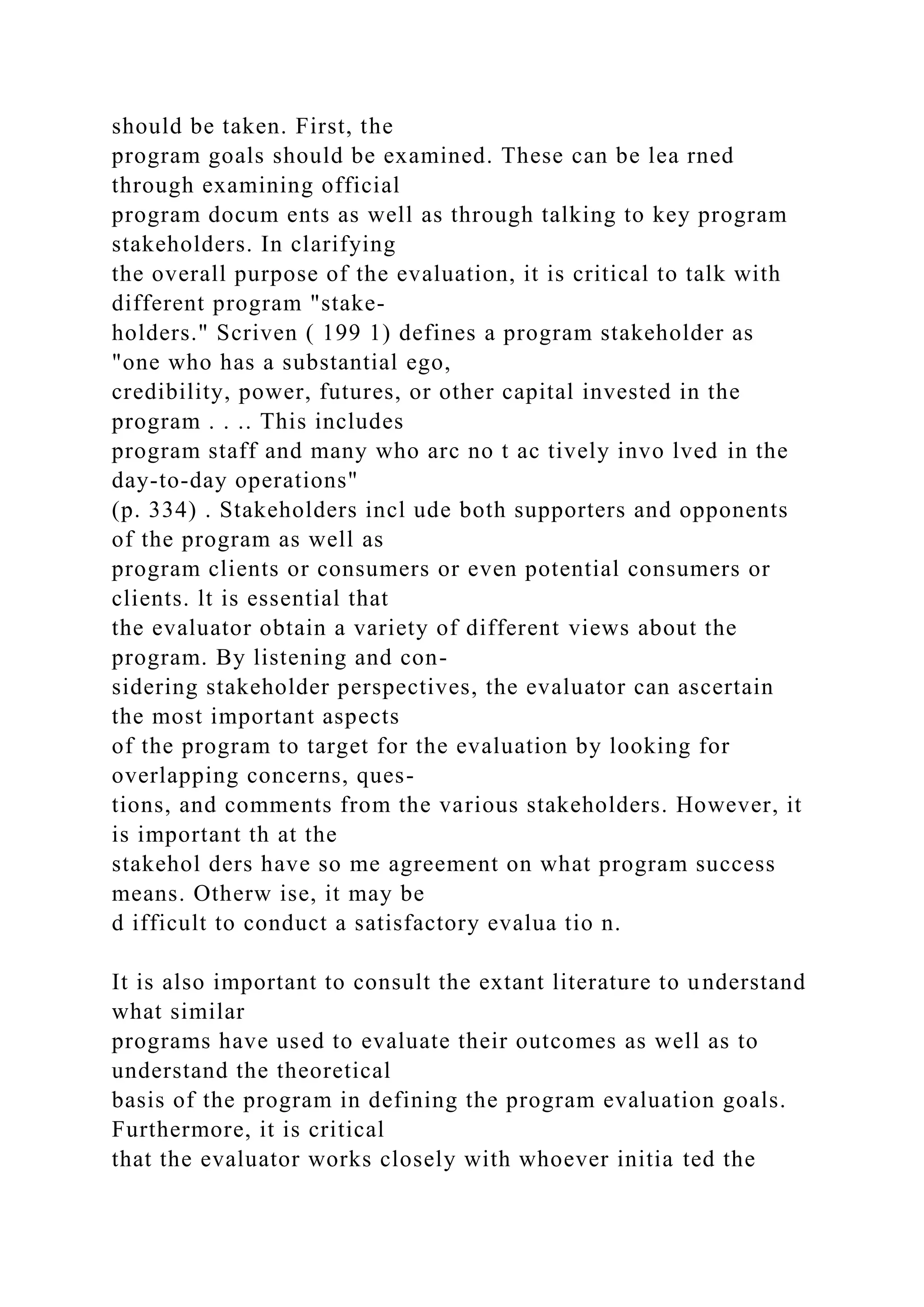 should be taken. First, the
program goals should be examined. These can be lea rned
through examining official
program docum ents as well as through talking to key program
stakeholders. In clarifying
the overall purpose of the evaluation, it is critical to talk with
different program "stake-
holders." Scriven ( 199 1) defines a program stakeholder as
"one who has a substantial ego,
credibility, power, futures, or other capital invested in the
program . . .. This includes
program staff and many who arc no t ac tively invo lved in the
day-to-day operations"
(p. 334) . Stakeholders incl ude both supporters and opponents
of the program as well as
program clients or consumers or even potential consumers or
clients. lt is essential that
the evaluator obtain a variety of different views about the
program. By listening and con-
sidering stakeholder perspectives, the evaluator can ascertain
the most important aspects
of the program to target for the evaluation by looking for
overlapping concerns, ques-
tions, and comments from the various stakeholders. However, it
is important th at the
stakehol ders have so me agreement on what program success
means. Otherw ise, it may be
d ifficult to conduct a satisfactory evalua tio n.
It is also important to consult the extant literature to understand
what similar
programs have used to evaluate their outcomes as well as to
understand the theoretical
basis of the program in defining the program evaluation goals.
Furthermore, it is critical
that the evaluator works closely with whoever initia ted the
 