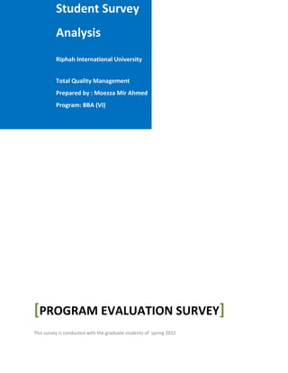 Student Survey
          Analysis
          Riphah International University


          Total Quality Management
          Prepared by : Moezza Mir Ahmed
          Program: BBA (VI)




[PROGRAM EVALUATION SURVEY]
This survey is conducted with the graduate students of spring 2012
 