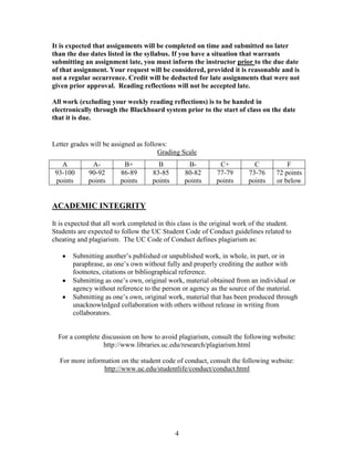 It is expected that assignments will be completed on time and submitted no later
than the due dates listed in the syllabus. If you have a situation that warrants
submitting an assignment late, you must inform the instructor prior to the due date
of that assignment. Your request will be considered, provided it is reasonable and is
not a regular occurrence. Credit will be deducted for late assignments that were not
given prior approval. Reading reflections will not be accepted late.

All work (excluding your weekly reading reflections) is to be handed in
electronically through the Blackboard system prior to the start of class on the date
that it is due.


Letter grades will be assigned as follows:
                                       Grading Scale
   A          A-          B+           B           B-         C+           C           F
 93-100      90-92       86-89       83-85        80-82      77-79       73-76     72 points
 points      points      points      points       points     points      points    or below


ACADEMIC INTEGRITY

It is expected that all work completed in this class is the original work of the student.
Students are expected to follow the UC Student Code of Conduct guidelines related to
cheating and plagiarism. The UC Code of Conduct defines plagiarism as:

       Submitting another’s published or unpublished work, in whole, in part, or in
       paraphrase, as one’s own without fully and properly crediting the author with
       footnotes, citations or bibliographical reference.
       Submitting as one’s own, original work, material obtained from an individual or
       agency without reference to the person or agency as the source of the material.
       Submitting as one’s own, original work, material that has been produced through
       unacknowledged collaboration with others without release in writing from
       collaborators.


  For a complete discussion on how to avoid plagiarism, consult the following website:
                  http://www.libraries.uc.edu/research/plagiarism.html

  For more information on the student code of conduct, consult the following website:
                 http://www.uc.edu/studentlife/conduct/conduct.html




                                              4
 