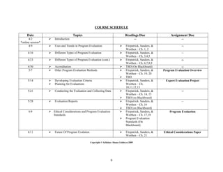 COURSE SCHEDULE

     Date                             Topics                                         Readings Due                    Assignment Due
      4/2             Introduction                                                             --                           --
*online session*
      4/9             Uses and Trends in Program Evaluation                         Fitzpatrick, Sanders, &                --
                                                                                      Worthen – Ch. 1, 2
     4/16             Different Types of Program Evaluation                         Fitzpatrick, Sanders, &                --
                                                                                      Worthen – Ch. 3,4,5
     4/23             Different Types of Program Evaluation (cont.)                 Fitzpatrick, Sanders, &                --
                                                                                      Worthen – Ch. 6,7,8,9
     4/30             Accreditation                                                 TBD (On Blackboard)                   --
     5/7              Other Program Evaluation Methods                              Fitzpatrick, Sanders, &   Program Evaluation Overview
                                                                                      Worthen – Ch. 19, 20
                                                                                     TBD
     5/14             Developing Evaluation Criteria                                Fitzpatrick, Sanders, &    Expert Evaluation Project
                      Planning for Evaluations                                       Worthen – Ch.
                                                                                      10,11,12,13
     5/21             Conducting the Evaluation and Collecting Data                 Fitzpatrick, Sanders, &                --
                                                                                      Worthen – Ch. 14, 15
                                                                                     TBD (on Blackboard)
     5/28             Evaluation Reports                                            Fitzpatrick, Sanders, &                --
                                                                                      Worthen – Ch. 16
                                                                                     TBD (on Blackboard)
      6/4           Ethical Considerations and Program Evaluation                   Fitzpatrick, Sanders, &       Program Evaluation
                     Standards                                                        Worthen – Ch. 17,18
                                                                                     Program Evaluation
                                                                                      Standards (On
                                                                                      Blackboard)

     6/11             Future Of Program Evalation                                   Fitzpatrick, Sanders, &   Ethical Considerations Paper
                                                                                      Worthen – Ch. 21

                                                     Copyright © Syllabus: Shana Goldwyn 2009




                                                                        6
 