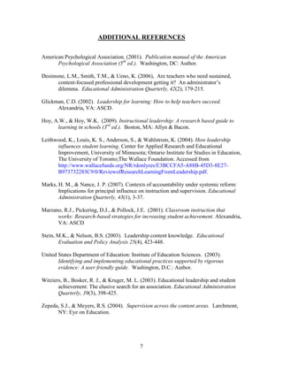 ADDITIONAL REFERENCES

American Psychological Association. (2001). Publication manual of the American
      Psychological Association (5th ed.). Washington, DC: Author.

Desimone, L.M., Smith, T.M., & Ueno, K. (2006), Are teachers who need sustained,
      content-focused professional development getting it? An administrator’s
      dilemma. Educational Administration Quarterly, 42(2), 179-215.

Glickman, C.D. (2002). Leadership for learning: How to help teachers succeed.
      Alexandria, VA: ASCD.

Hoy, A.W., & Hoy, W.K. (2009). Instructional leadership: A research based guide to
      learning in schools (3rd ed.). Boston, MA: Allyn & Bacon.

Leithwood, K., Louis, K. S., Anderson, S., & Wahlstrom, K. (2004). How leadership
      influences student learning. Center for Applied Research and Educational
      Improvement, University of Minnesota; Ontario Institute for Studies in Education,
      The University of Toronto;The Wallace Foundation. Accessed from
      http://www.wallacefunds.org/NR/rdonlyres/E3BCCFA5-A88B-45D3-8E27-
      B973732283C9/0/ReviewofResearchLearningFromLeadership.pdf.

Marks, H. M., & Nance, J. P. (2007). Contexts of accountability under systemic reform:
       Implications for principal influence on instruction and supervision. Educational
       Administration Quarterly, 43(1), 3-37.

Marzano, R.J., Pickering, D.J., & Pollock, J.E. (2001). Classroom instruction that
      works: Research-based strategies for increasing student achievement. Alexandria,
      VA: ASCD

Stein, M.K., & Nelson, B.S. (2003). Leadership content knowledge. Educational
       Evaluation and Policy Analysis 25(4), 423-448.

United States Department of Education: Institute of Education Sciences. (2003).
       Identifying and implementing educational practices supported by rigorous
       evidence: A user friendly guide. Washington, D.C.: Author.

Witziers, B., Bosker, R. J., & Kruger, M. L. (2003). Educational leadership and student
       achievement: The elusive search for an association. Educational Administration
       Quarterly, 39(3), 398-425.

Zepeda, S.J., & Meyers, R.S. (2004). Supervision across the content areas. Larchmont,
      NY: Eye on Education.




                                            7
 