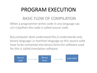 PROGRAM EXECUTION
BASIC FLOW OF COMPILATION
When a programmer writes code in any language say
c/c++/python this code is called source code.
But,computer dont understand this,it understands only
binary language i.e machine language.so this source code
have to be converted into binary form.the software used
for this is called translation software.
Source
code
Binary
form
execution
 