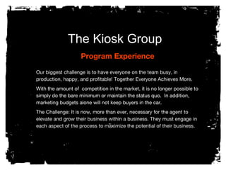 The Kiosk Group
Program Experience
Our biggest challenge is to have everyone on the team busy, in
production, happy, and profitable! Together Everyone Achieves More.
With the amount of competition in the market, it is no longer possible to
simply do the bare minimum or maintain the status quo. In addition,
marketing budgets alone will not keep buyers in the car.
The Challenge: It is now, more than ever, necessary for the agent to
elevate and grow their business within a business. They must engage in
each aspect of the process to maximize the potential of their business.
 