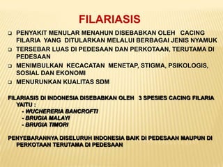 FILARIASIS
   PENYAKIT MENULAR MENAHUN DISEBABKAN OLEH CACING
    FILARIA YANG DITULARKAN MELALUI BERBAGAI JENIS NYAMUK
   TERSEBAR LUAS DI PEDESAAN DAN PERKOTAAN, TERUTAMA DI
    PEDESAAN
   MENIMBULKAN KECACATAN MENETAP, STIGMA, PSIKOLOGIS,
    SOSIAL DAN EKONOMI
   MENURUNKAN KUALITAS SDM

FILARIASIS DI INDONESIA DISEBABKAN OLEH 3 SPESIES CACING FILARIA
   YAITU :
     - WUCHERERIA BANCROFTI
     - BRUGIA MALAYI
     - BRUGIA TIMORI

PENYEBARANNYA DISELURUH INDONESIA BAIK DI PEDESAAN MAUPUN DI
  PERKOTAAN TERUTAMA DI PEDESAAN
 