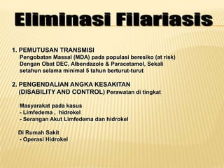 1. PEMUTUSAN TRANSMISI
  Pengobatan Massal (MDA) pada populasi beresiko (at risk)
  Dengan Obat DEC, Albendazole & Paracetamol, Sekali
  setahun selama minimal 5 tahun berturut-turut

2. PENGENDALIAN ANGKA KESAKITAN
   (DISABILITY AND CONTROL) Perawatan di tingkat

  Masyarakat pada kasus
  - Limfedema , hidrokel
  - Serangan Akut Limfedema dan hidrokel

 Di Rumah Sakit
 - Operasi Hidrokel
 