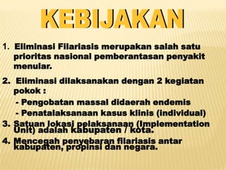 1. Eliminasi Filariasis merupakan salah satu
  prioritas nasional pemberantasan penyakit
  menular.
2. Eliminasi dilaksanakan dengan 2 kegiatan
   pokok :
   - Pengobatan massal didaerah endemis
   - Penatalaksanaan kasus klinis (individual)
3. Satuan lokasi pelaksanaan (Implementation
   Unit) adalah kabupaten / kota.
4. Mencegah penyebaran filariasis antar
   kabupaten, propinsi dan negara.
 