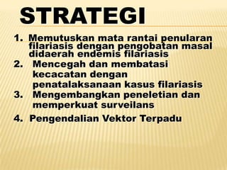 STRATEGI
1. Memutuskan mata rantai penularan
   filariasis dengan pengobatan masal
   didaerah endemis filariasis
2. Mencegah dan membatasi
    kecacatan dengan
    penatalaksanaan kasus filariasis
3. Mengembangkan peneletian dan
    memperkuat surveilans
4. Pengendalian Vektor Terpadu
 