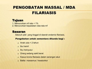 PENGOBATAN MASSAL / MDA
      FILARIASIS
Tujuan
1. Menurunkan mf rate < 1%
2. Menurunkan kepadatan rata-rata mf


Sasaran
   Seluruh pdd yang tinggal di daerah endemis filariasis.
   Pengobatan untuk sementara ditunda bagi :
        Anak usia < 2 tahun
        Ibu hamil
        Ibu menyusui
        Orang sedang sakit berat
        Kasus kronis filariasis dalam serangan akut
        Balita marasmus / kwasiorkor
 