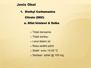 Jenis Obat

 1. Diethyl Carbamazine

    Citrate (DEC)

   a. Sifat kimiawi & fisika


       o Tidak berwarna
       o Tidak berbau
       o Larut dalam air
       o Rasa sedikit pahit
       o Stabil suhu 15-30 °C
       o Sediaan tablet @ 100 mg
 