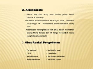 2. Albendazole
 - dikenal sbg obat cacing usus (cacing gelang, kremi,
   cambuk & tambang).
  - Di daerah endemis filariasis, kecacingan usus, ditemukan
   cukup tinggi        Albendazole efektif mematikan cacing
   usus
 - Albendazol meningkatkan efek DEC dalam mematikan
   cacing filaria dewasa dan mf tanpa menambah reaksi
   yang tidak dikehendaki.


3. Obat Reaksi Pengobatan

  - Paracetamol            - Antibiotika oral
  - CTM                    - Vitamin B6
  - Antasida doen          - Kortikosteroid injeksi
  - Salep antibiotika      - Adrenalin Injeksi
 