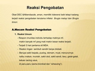 Reaksi Pengobatan
Obat DEC &Albendazole, aman, memiliki toleransi baik tetapi kadang
terjadi reaksi pengobatan terutama infeksi Brugia malayi dan Brugia
timori.


A.Macam Reaksi Pengobatan
   1. Reaksi Umum
      - Respon imunitas individu terhadap matinya mf,
          makin banyak mf yang mati makin besar reaksi terjadi.
      - Terjadi 3 hari pertama stl MDA.
      - Reaksi ringan sembuh sendiri tanpa diobati.
      - Berupa sakit kepala, pusing, demam, mual, menurunnya
          nafsu makan, muntah, sakit otot, sakit sendi, lesu, gatal-gatal,
          keluar cacing usus,
          di paru-paru (asma bronkial dan “wheezing”).
 