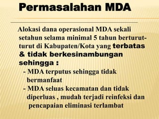 Permasalahan MDA
Alokasi dana operasional MDA sekali
setahun selama minimal 5 tahun berturut-
turut di Kabupaten/Kota yang terbatas
& tidak berkesinambungan
sehingga :
  - MDA terputus sehingga tidak
    bermanfaat
  - MDA seluas kecamatan dan tidak
    diperluas , mudah terjadi reinfeksi dan
    pencapaian eliminasi terlambat
 