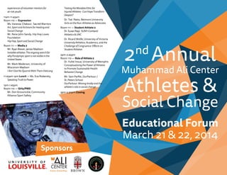 Sponsors
2nd
Annual
Muhammad Ali Center
Athletes &
Social Change
Educational Forum
March 21 & 22, 2014
experiences of volunteer mentors for
at-risk youth
11am-11:45am
Room 110 — Expression
Ms. Vanessa Chakour, Sacred Warriors
Art, Sport and Activism for Healing and
Social Change
Mr. Rene John-Sandy, Hip Hop Loves
Foundation
HipHop,SportandSocialChange
Room 111 — Media 2
Mr. Ryan Biever, James Madison
Invisibleathletes:Theongoingsearchfor
whyParalympicsportisnotvisibleinthe
UnitedStates
Mr. Mark Mederson, University of
Wisconsin-Madison
I Ain’t Got No Quarrel With Them Vietcong
11:45am-1pm Lunch — Ms. Eva Rodansky,
SpeakingTruthtoPower
1pm-1:45pm
Room 110 — Girls/PWD
Mr. Don Grossnickle, Community
Alliance Sport Safety
TestingtheMandelaEthicfor
InjuredAthletes-CanHopeTransform
Despair?
Dr. Ted Peetz, Belmont University
Girls on the Run: Athletes as Advocates
Room 111 — Student Athlete 2
Dr.SusanRayl, SUNY-Cortland
Athletics & UNC
Dr. Ricard Wolfe, University of Victoria
University Athletics, Academics, and the
Challenge of Congruence: Effects on
Student Athletes
2pm-2:45pm
Room 110 — RoleofAthlete2
Dr. Yuhei Inoue, University of Memphis
Conceptualizing the Power of Athletes
to Promote Sustainable Health
Behavior Change
Mr. Sam Parfitt, OurParkour /
St. Peters School
OurParkour: Moving kindly and the
athlete's role in social change
3pm-3:30pm Closing
 