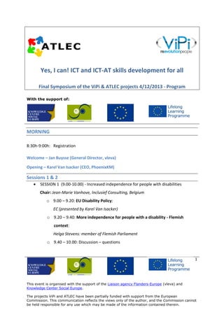 Yes, I can! ICT and ICT-AT skills development for all
Final Symposium of the ViPi & ATLEC projects 4/12/2013 - Program
With the support of:

MORNING
8:30h-9:00h: Registration
Welcome – Jan Buysse (General Director, vleva)
Opening – Karel Van Isacker (CEO, PhoenixKM)

Sessions 1 & 2


SESSION 1 (9.00-10.00) - Increased independence for people with disabilities
Chair: Jean-Marie Vanhove, Inclusief Consulting, Belgium
o 9.00 – 9.20: EU Disability Policy:
EC (presented by Karel Van Isacker)
o 9.20 – 9.40: More independence for people with a disability - Flemish
context:
Helga Stevens: member of Flemish Parliament
o 9.40 – 10.00: Discussion – questions

1

This event is organised with the support of the Liaison agency Flanders-Europe (vleva) and
Knowledge Center Social Europe.
The projects ViPi and ATLEC have been partially funded with support from the European
Commission. This communication reflects the views only of the author, and the Commission cannot
be held responsible for any use which may be made of the information contained therein.

 