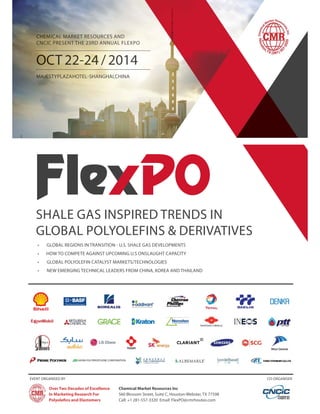 CHEMICAL MARKET RESOURCES AND 
CNCIC PRESENT THE 23RD ANNUAL FLEXPO 
MAJESTY PLAZA HOTEL -SHANGHAI, CHINA 
SHALE GAS INSPIRED TRENDS IN 
GLOBAL POLYOLEFINS & DERIVATIVES 
• GLOBAL REGIONS IN TRANSITION - U.S. SHALE GAS DEVELOPMENTS 
• HOW TO COMPETE AGAINST UPCOMING U.S ONSLAUGHT CAPACITY 
• GLOBAL POLYOLEFIN CATALYST MARKETS/TECHNOLOGIES 
• NEW EMERGING TECHNICAL LEADERS FROM CHINA, KOREA AND THAILAND 
EVENT ORGANISED BY CO-ORGANISER 
Chemical Market Resources Inc 
560 Blossom Street, Suite C, Houston-Webster, TX 77598 
Call: +1 281-557-3320 Email: FlexPO@cmrhoutex.com 
Over Two Decades of Excellence 
In Marketing Research For 
Polyolefi ns and Elastomers 
 