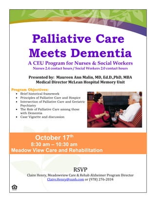 Palliative Care
           Meets Dementia
           A CEU Program for Nurses & Social Workers
              Nurses 2.4 contact hours / Social Workers 2.0 contact hours

           Presented by: Maureen Ann Malin, MD, Ed.D.,PhD, MBA
              Medical Director McLean Hospital Memory Unit
Program Objectives:
  •   Brief historical framework
  •   Principles of Palliative Care and Hospice
  •   Intersection of Palliative Care and Geriatric
      Psychiatry
  •   The Role of Palliative Care among those
      with Dementia
  •   Case Vignette and discussion




                October 17th
      8:30 am – 10:30 am
Meadow View Care and Rehabilitation


                                          RSVP
          Claire Henry, Meadowview Care & Rehab Alzheimer Program Director
                       Claire.Henry@sunh.com or (978) 276-2034
 