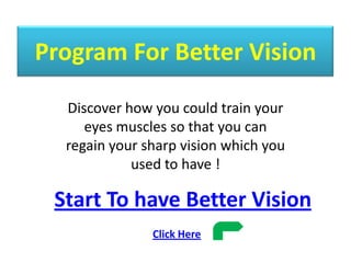 Program For Better Vision Discover how you could train your eyes muscles so that you can regain your sharp vision which you used to have ! Start To have Better Vision Click Here   