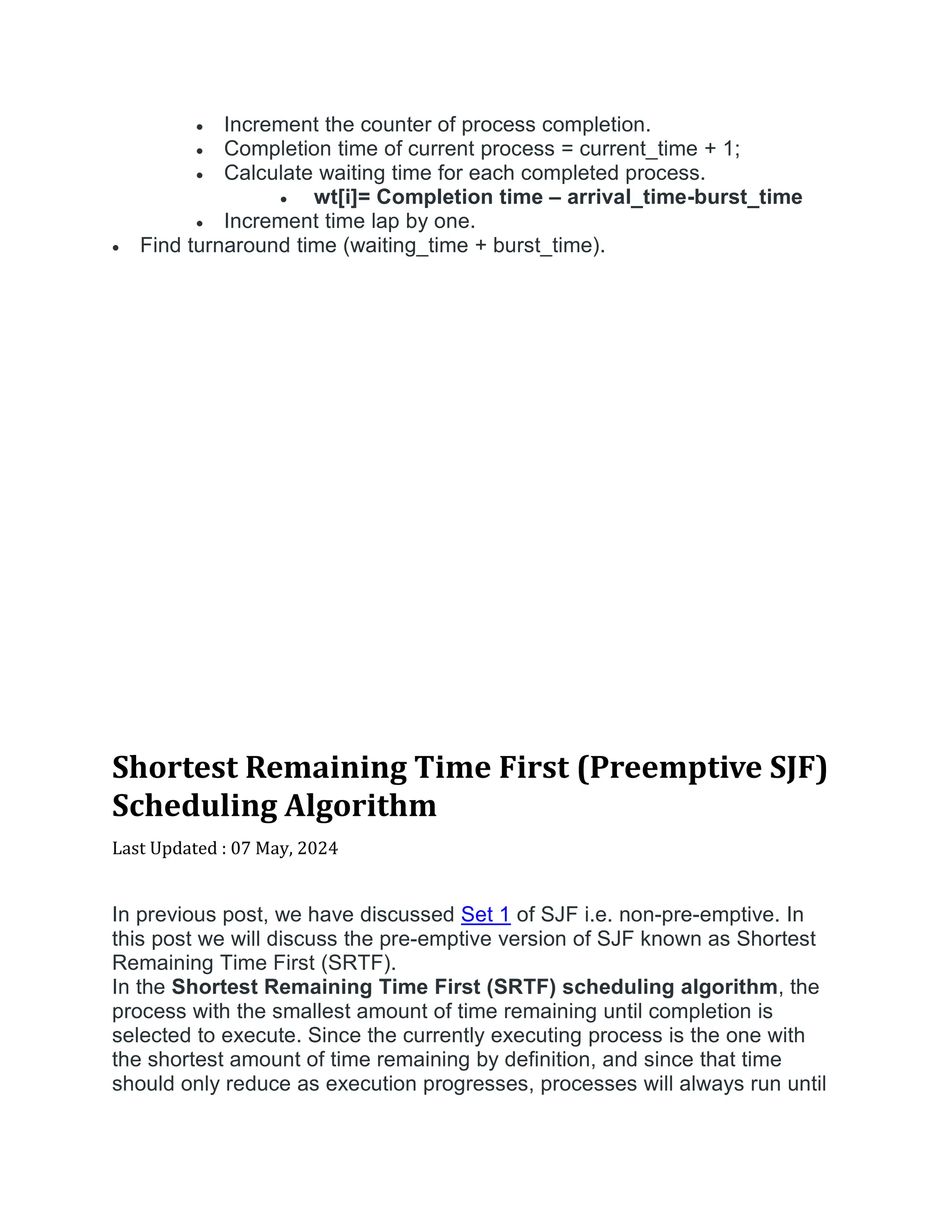  Increment the counter of process completion.
 Completion time of current process = current_time + 1;
 Calculate waiting time for each completed process.
 wt[i]= Completion time – arrival_time-burst_time
 Increment time lap by one.
 Find turnaround time (waiting_time + burst_time).
Shortest Remaining Time First (Preemptive SJF)
Scheduling Algorithm
Last Updated : 07 May, 2024


In previous post, we have discussed Set 1 of SJF i.e. non-pre-emptive. In
this post we will discuss the pre-emptive version of SJF known as Shortest
Remaining Time First (SRTF).
In the Shortest Remaining Time First (SRTF) scheduling algorithm, the
process with the smallest amount of time remaining until completion is
selected to execute. Since the currently executing process is the one with
the shortest amount of time remaining by definition, and since that time
should only reduce as execution progresses, processes will always run until
 