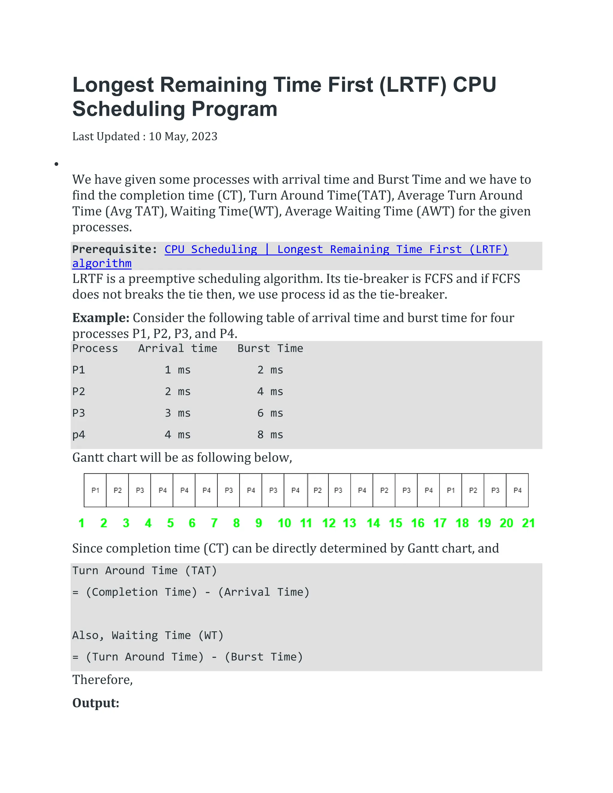 Longest Remaining Time First (LRTF) CPU
Scheduling Program
Last Updated : 10 May, 2023


We have given some processes with arrival time and Burst Time and we have to
find the completion time (CT), Turn Around Time(TAT), Average Turn Around
Time (Avg TAT), Waiting Time(WT), Average Waiting Time (AWT) for the given
processes.
Prerequisite: CPU Scheduling | Longest Remaining Time First (LRTF)
algorithm
LRTF is a preemptive scheduling algorithm. Its tie-breaker is FCFS and if FCFS
does not breaks the tie then, we use process id as the tie-breaker.
Example: Consider the following table of arrival time and burst time for four
processes P1, P2, P3, and P4.
Process Arrival time Burst Time
P1 1 ms 2 ms
P2 2 ms 4 ms
P3 3 ms 6 ms
p4 4 ms 8 ms
Gantt chart will be as following below,
Since completion time (CT) can be directly determined by Gantt chart, and
Turn Around Time (TAT)
= (Completion Time) - (Arrival Time)
Also, Waiting Time (WT)
= (Turn Around Time) - (Burst Time)
Therefore,
Output:
 