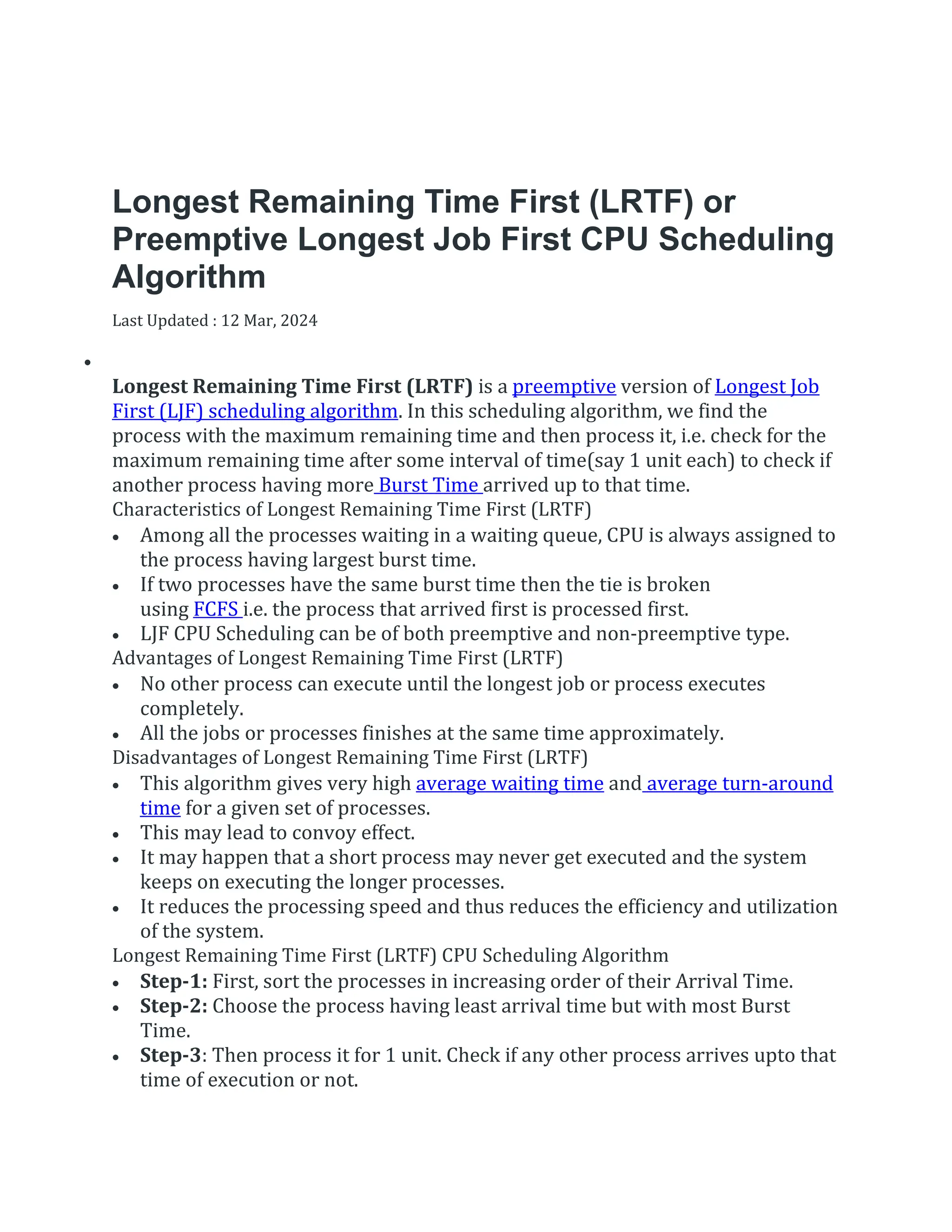 Longest Remaining Time First (LRTF) or
Preemptive Longest Job First CPU Scheduling
Algorithm
Last Updated : 12 Mar, 2024


Longest Remaining Time First (LRTF) is a preemptive version of Longest Job
First (LJF) scheduling algorithm. In this scheduling algorithm, we find the
process with the maximum remaining time and then process it, i.e. check for the
maximum remaining time after some interval of time(say 1 unit each) to check if
another process having more Burst Time arrived up to that time.
Characteristics of Longest Remaining Time First (LRTF)
 Among all the processes waiting in a waiting queue, CPU is always assigned to
the process having largest burst time.
 If two processes have the same burst time then the tie is broken
using FCFS i.e. the process that arrived first is processed first.
 LJF CPU Scheduling can be of both preemptive and non-preemptive type.
Advantages of Longest Remaining Time First (LRTF)
 No other process can execute until the longest job or process executes
completely.
 All the jobs or processes finishes at the same time approximately.
Disadvantages of Longest Remaining Time First (LRTF)
 This algorithm gives very high average waiting time and average turn-around
time for a given set of processes.
 This may lead to convoy effect.
 It may happen that a short process may never get executed and the system
keeps on executing the longer processes.
 It reduces the processing speed and thus reduces the efficiency and utilization
of the system.
Longest Remaining Time First (LRTF) CPU Scheduling Algorithm
 Step-1: First, sort the processes in increasing order of their Arrival Time.
 Step-2: Choose the process having least arrival time but with most Burst
Time.
 Step-3: Then process it for 1 unit. Check if any other process arrives upto that
time of execution or not.
 